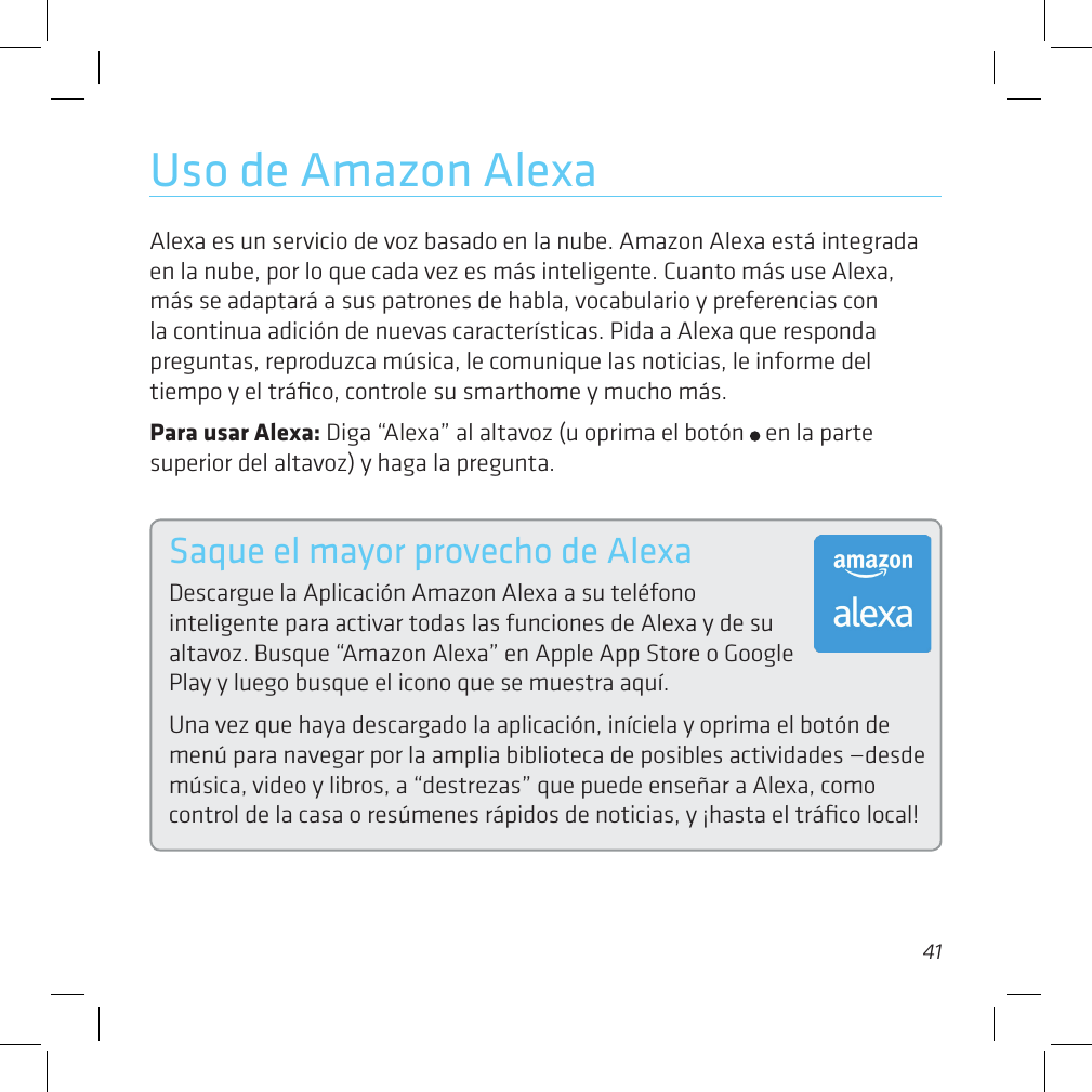 4041Uso de Amazon AlexaAlexa es un servicio de voz basado en la nube. Amazon Alexa está integrada en la nube, por lo que cada vez es más inteligente. Cuanto más use Alexa, más se adaptará a sus patrones de habla, vocabulario y preferencias con la continua adición de nuevas características. Pida a Alexa que responda preguntas, reproduzca música, le comunique las noticias, le informe del tiempo y el tráﬁco, controle su smarthome y mucho más.Para usar Alexa: Diga “Alexa” al altavoz (u oprima el botón   en la parte superior del altavoz) y haga la pregunta.Saque el mayor provecho de AlexaDescargue la Aplicación Amazon Alexa a su teléfono  inteligente para activar todas las funciones de Alexa y de su altavoz. Busque “Amazon Alexa” en Apple App Store o Google Play y luego busque el icono que se muestra aquí. Una vez que haya descargado la aplicación, iníciela y oprima el botón de menú para navegar por la amplia biblioteca de posibles actividades —desde música, video y libros, a “destrezas” que puede enseñar a Alexa, como control de la casa o resúmenes rápidos de noticias, y ¡hasta el tráﬁco local!