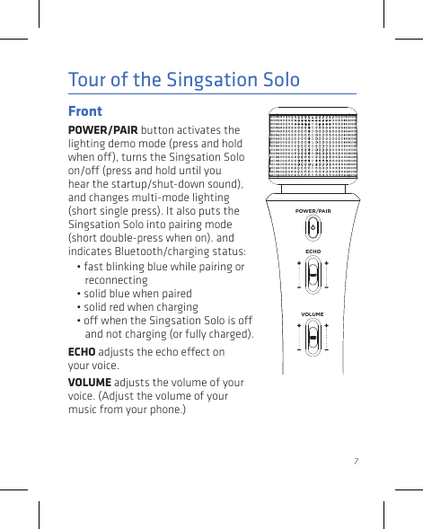 7Tour of the Singsation SoloFront POWER/PAIR button activates the lighting demo mode (press and hold when o), turns the Singsation Solo on/o (press and hold until you hear the startup/shut-down sound), and changes multi-mode lighting (short single press). It also puts the Singsation Solo into pairing mode (short double-press when on). and indicates Bluetooth/charging status: • fast blinking blue while pairing or reconnecting• solid blue when paired • solid red when charging• o when the Singsation Solo is o and not charging (or fully charged).ECHO adjusts the echo eect on your voice.VOLUME adjusts the volume of your voice. (Adjust the volume of your music from your phone.)ECHOVOLUMEPOWER/PAIR