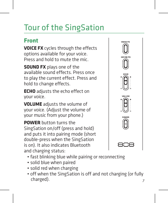 7Tour of the SingSationFront VOICE FX cycles through the eects options available for your voice. Press and hold to mute the mic. SOUND FX plays one of the available sound eects. Press once to play the current eect. Press and hold to change eects.ECHO adjusts the echo eect on your voice.VOLUME adjusts the volume of your voice. (Adjust the volume of your music from your phone.)POWER button turns the SingSation on/o (press and hold) and puts it into pairing mode (short double-press when the SingSation is on). It also indicates Bluetooth and charging status: • fast blinking blue while pairing or reconnecting• solid blue when paired • solid red when charging• o when the SingSation is o and not charging (or fully charged).
