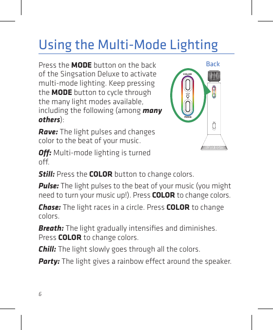 6Press the MODE button on the back of the Singsation Deluxe to activate multi-mode lighting. Keep pressing the MODE button to cycle through the many light modes available, including the following (among many others):Rave: The light pulses and changes color to the beat of your music. O: Multi-mode lighting is turned o. Using the Multi-Mode LightingStill: Press the COLOR button to change colors.Pulse: The light pulses to the beat of your music (you might need to turn your music up!). Press COLOR to change colors.Chase: The light races in a circle. Press COLOR to change colors.Breath: The light gradually intensiﬁes and diminishes. Press COLOR to change colors.Chill: The light slowly goes through all the colors.Party: The light gives a rainbow eect around the speaker.BackDC INCOLORMODEDC INCOLORMODE
