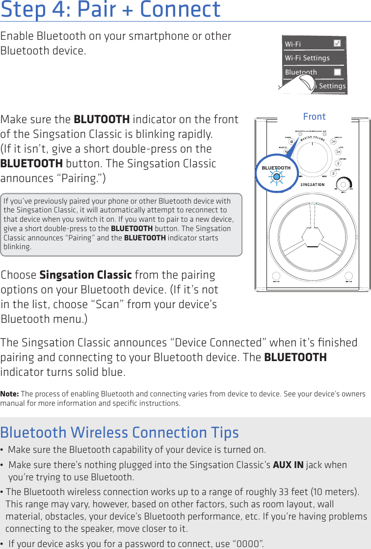 3Enable Bluetooth on your smartphone or other Bluetooth device. Step 4: Pair + ConnectWi-Fi BluetoothBluetooth SettingsVPN SettingsWi-Fi Settings8:45PMMake sure the BLUTOOTH indicator on the front of the Singsation Classic is blinking rapidly. (If it isn’t, give a short double-press on the BLUETOOTH button. The Singsation Classic announces “Pairing.”)FrontIf you’ve previously paired your phone or other Bluetooth device with the Singsation Classic, it will automatically attempt to reconnect to that device when you switch it on. If you want to pair to a new device, give a short double-press to the BLUETOOTH button. The Singsation Classic announces “Pairing” and the BLUETOOTH indicator starts blinking.Choose Singsation Classic from the pairing options on your Bluetooth device. (If it’s not in the list, choose “Scan” from your device’s Bluetooth menu.)The Singsation Classic announces “Device Connected” when it’s ﬁnished pairing and connecting to your Bluetooth device. The BLUETOOTH indicator turns solid blue.Note: The process of enabling Bluetooth and connecting varies from device to device. See your device’s owners manual for more information and speciﬁc instructions.Bluetooth Wireless Connection Tips•  Make sure the Bluetooth capability of your device is turned on.•  Make sure there’s nothing plugged into the Singsation Classic’s AUX IN jack when you’re trying to use Bluetooth.• The Bluetooth wireless connection works up to a range of roughly 33 feet (10 meters). This range may vary, however, based on other factors, such as room layout, wall material, obstacles, your device’s Bluetooth performance, etc. If you’re having problems connecting to the speaker, move closer to it. •  If your device asks you for a password to connect, use “0000”.