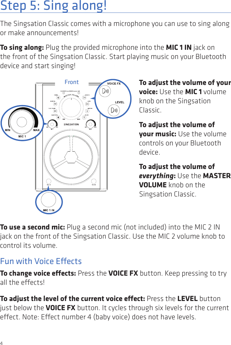 4Step 5: Sing along!The Singsation Classic comes with a microphone you can use to sing along or make announcements!To sing along: Plug the provided microphone into the MIC 1 IN jack on the front of the Singsation Classic. Start playing music on your Bluetooth device and start singing!Front To adjust the volume of your voice: Use the MIC 1 volume knob on the Singsation Classic.To adjust the volume of your music: Use the volume controls on your Bluetooth device.To adjust the volume of everything: Use the MASTER VOLUME knob on the Singsation Classic.To use a second mic: Plug a second mic (not included) into the MIC 2 IN jack on the front of the Singsation Classic. Use the MIC 2 volume knob to control its volume.Fun with Voice EectsTo change voice eects: Press the VOICE FX button. Keep pressing to try all the eects! To adjust the level of the current voice eect: Press the LEVEL button just below the VOICE FX button. It cycles through six levels for the current eect. Note: Eect number 4 (baby voice) does not have levels.