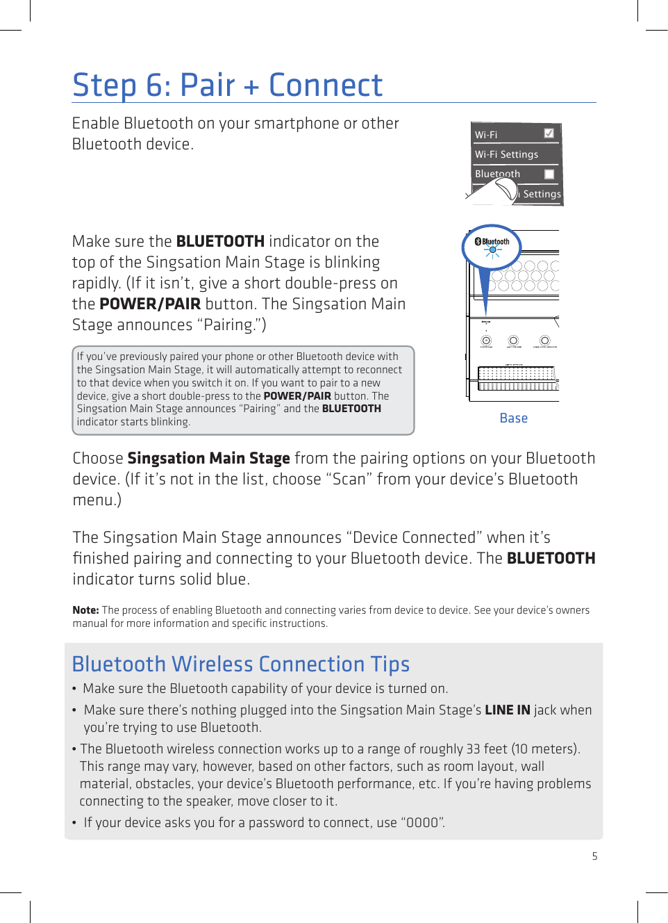 5Enable Bluetooth on your smartphone or other Bluetooth device. Step 6: Pair + ConnectWi-Fi BluetoothBluetooth SettingsVPN SettingsWi-Fi Settings8:45PMMake sure the BLUETOOTH indicator on the top of the Singsation Main Stage is blinking rapidly. (If it isn’t, give a short double-press on the POWER/PAIR button. The Singsation Main Stage announces “Pairing.”)If you’ve previously paired your phone or other Bluetooth device with the Singsation Main Stage, it will automatically attempt to reconnect to that device when you switch it on. If you want to pair to a new device, give a short double-press to the POWER/PAIR button. The Singsation Main Stage announces “Pairing” and the BLUETOOTH indicator starts blinking.Choose Singsation Main Stage from the pairing options on your Bluetooth device. (If it’s not in the list, choose “Scan” from your device’s Bluetooth menu.)The Singsation Main Stage announces “Device Connected” when it’s ﬁnished pairing and connecting to your Bluetooth device. The BLUETOOTH indicator turns solid blue.Note: The process of enabling Bluetooth and connecting varies from device to device. See your device’s owners manual for more information and speciﬁc instructions.Bluetooth Wireless Connection Tips•  Make sure the Bluetooth capability of your device is turned on.•  Make sure there’s nothing plugged into the Singsation Main Stage’s LINE IN jack when you’re trying to use Bluetooth.• The Bluetooth wireless connection works up to a range of roughly 33 feet (10 meters). This range may vary, however, based on other factors, such as room layout, wall material, obstacles, your device’s Bluetooth performance, etc. If you’re having problems connecting to the speaker, move closer to it. •  If your device asks you for a password to connect, use “0000”.Base