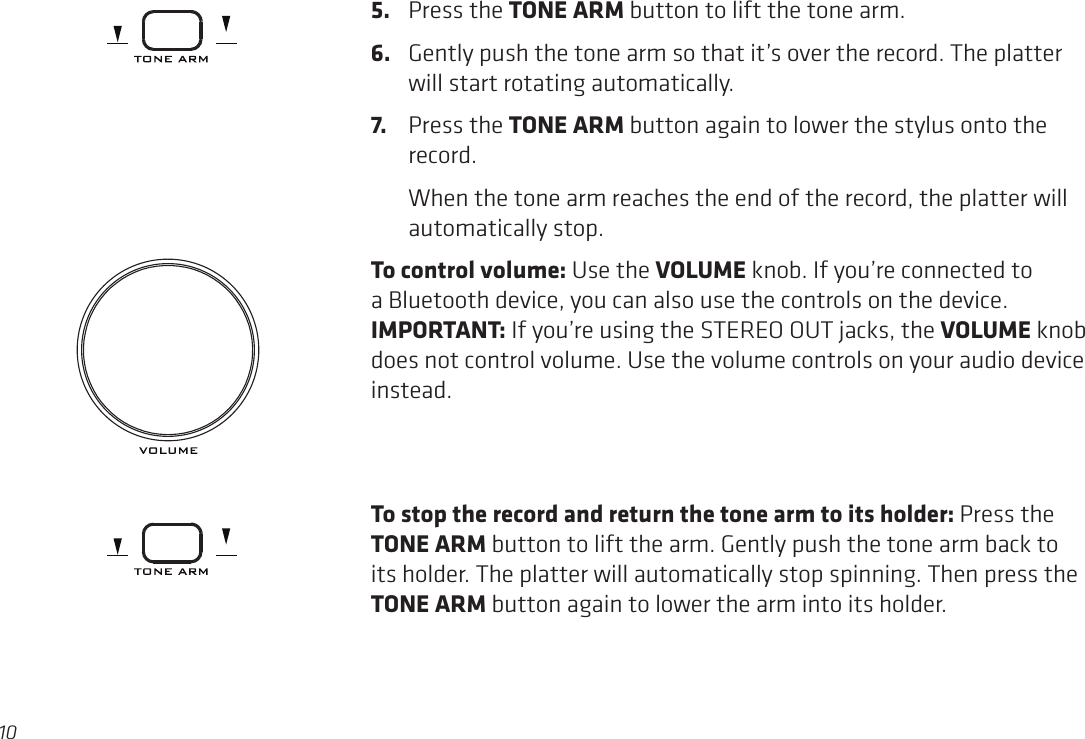 105.  Press the TONE ARM button to lift the tone arm. 6.  Gently push the tone arm so that it’s over the record. The platter will start rotating automatically.7.  Press the TONE ARM button again to lower the stylus onto the record.    When the tone arm reaches the end of the record, the platter will automatically stop.To control volume: Use the VOLUME knob. If you’re connected to a Bluetooth device, you can also use the controls on the device. IMPORTANT: If you’re using the STEREO OUT jacks, the VOLUME knob does not control volume. Use the volume controls on your audio device instead. To stop the record and return the tone arm to its holder: Press the TONE ARM button to lift the arm. Gently push the tone arm back to its holder. The platter will automatically stop spinning. Then press the TONE ARM button again to lower the arm into its holder.