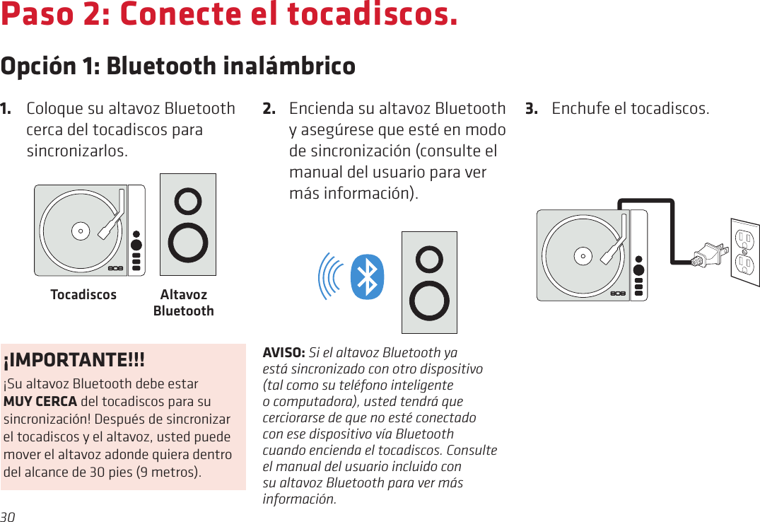 30Paso 2: Conecte el tocadiscos.Opción 1: Bluetooth inalámbrico3.  Enchufe el tocadiscos.1.  Coloque su altavoz Bluetooth cerca del tocadiscos para sincronizarlos.2.  Encienda su altavoz Bluetooth y asegúrese que esté en modo de sincronización (consulte el manual del usuario para ver más información). Altavoz BluetoothTocadiscosBLUETOOTH®RCA AUDIO OUT (LINE LEVEL)3.5 AUX-OUTAVISO: Si el altavoz Bluetooth ya está sincronizado con otro dispositivo (tal como su teléfono inteligente o computadora), usted tendrá que cerciorarse de que no esté conectado con ese dispositivo vía Bluetooth cuando encienda el tocadiscos. Consulte el manual del usuario incluido con su altavoz Bluetooth para ver más información.¡IMPORTANTE!!!¡Su altavoz Bluetooth debe estar MUY CERCA del tocadiscos para su sincronización! Después de sincronizar el tocadiscos y el altavoz, usted puede mover el altavoz adonde quiera dentro del alcance de 30 pies (9 metros).