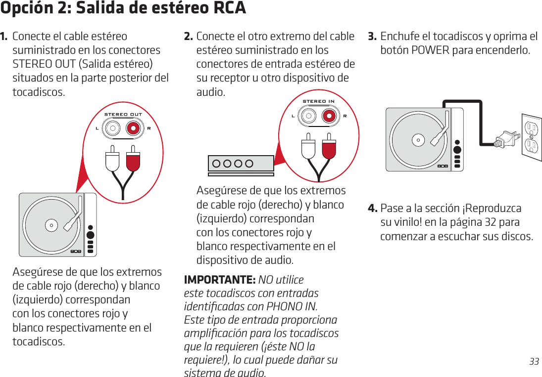 33Opción 2: Salida de estéreo RCA2. Conecte el otro extremo del cable estéreo suministrado en los conectores de entrada estéreo de su receptor u otro dispositivo de audio.1.  Conecte el cable estéreo suministrado en los conectores STEREO OUT (Salida estéreo) situados en la parte posterior del tocadiscos.  Asegúrese de que los extremos de cable rojo (derecho) y blanco (izquierdo) correspondan con los conectores rojo y blanco respectivamente en el tocadiscos.3. Enchufe el tocadiscos y oprima el botón POWER para encenderlo.  Asegúrese de que los extremos de cable rojo (derecho) y blanco (izquierdo) correspondan con los conectores rojo y blanco respectivamente en el dispositivo de audio. IMPORTANTE: NO utilice este tocadiscos con entradas identiﬁcadas con PHONO IN. Este tipo de entrada proporciona ampliﬁcación para los tocadiscos que la requieren (¡éste NO la requiere!), lo cual puede dañar su sistema de audio.STEREO IN4. Pase a la sección ¡Reproduzca su vinilo! en la página 32 para comenzar a escuchar sus discos.