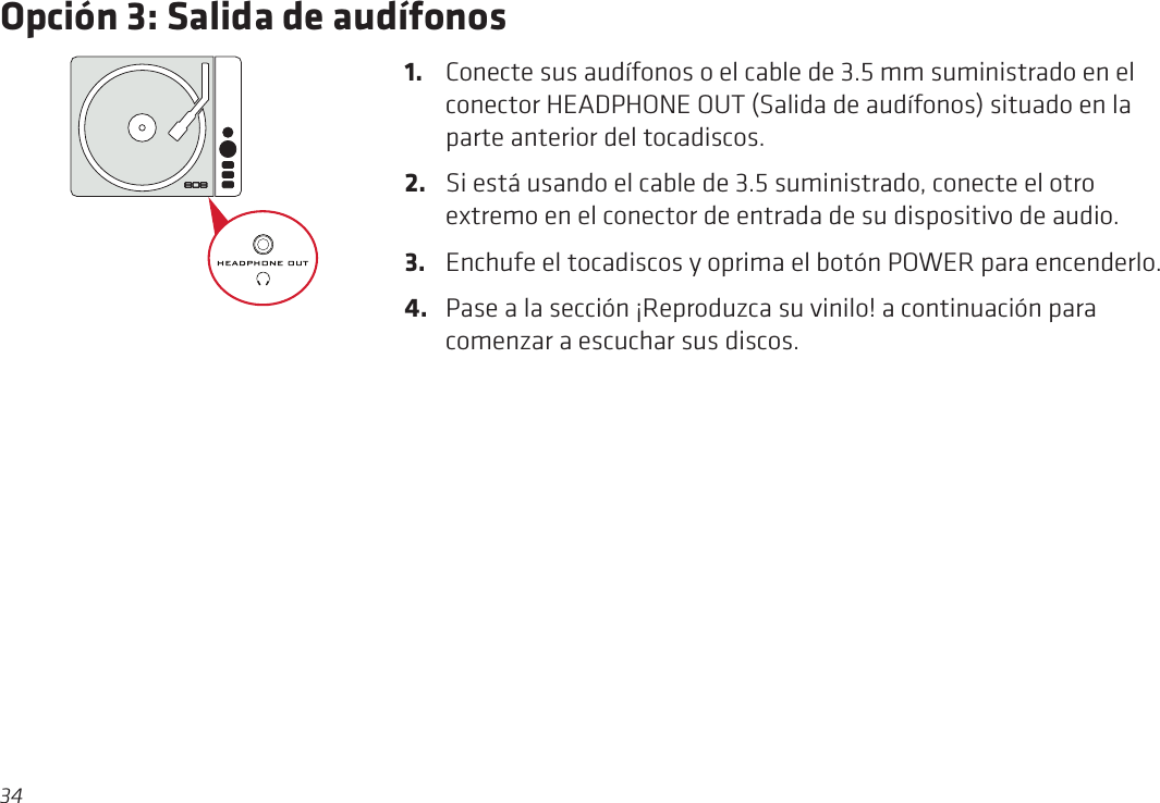 34Opción 3: Salida de audífonos1.  Conecte sus audífonos o el cable de 3.5 mm suministrado en el conector HEADPHONE OUT (Salida de audífonos) situado en la parte anterior del tocadiscos.2.  Si está usando el cable de 3.5 suministrado, conecte el otro extremo en el conector de entrada de su dispositivo de audio.3.  Enchufe el tocadiscos y oprima el botón POWER para encenderlo.4.  Pase a la sección ¡Reproduzca su vinilo! a continuación para comenzar a escuchar sus discos.