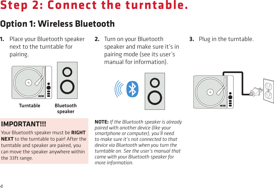 4Step 2: Connect the turntable.Option 1: Wireless Bluetooth3.  Plug in the turntable. 1.  Place your Bluetooth speaker next to the turntable for pairing.2.  Turn on your Bluetooth speaker and make sure it’s in pairing mode (see its user’s manual for information). Bluetooth speakerTurntableBLUETOOTH®RCA AUDIO OUT (LINE LEVEL)3.5 AUX-OUTNOTE: If the Bluetooth speaker is already paired with another device (like your smartphone or computer), you’ll need to make sure it’s not connected to that device via Bluetooth when you turn the turntable on. See the user’s manual that came with your Bluetooth speaker for more information.IMPORTANT!!!Your Bluetooth speaker must be RIGHT NEXT to the turntable to pair! After the turntable and speaker are paired, you can move the speaker anywhere within the 33ft range.