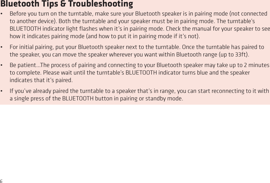 6Bluetooth Tips &amp; Troubleshooting•  Before you turn on the turntable, make sure your Bluetooth speaker is in pairing mode (not connected to another device). Both the turntable and your speaker must be in pairing mode. The turntable’s BLUETOOTH indicator light ﬂashes when it’s in pairing mode. Check the manual for your speaker to see how it indicates pairing mode (and how to put it in pairing mode if it’s not). •  For initial pairing, put your Bluetooth speaker next to the turntable. Once the turntable has paired to the speaker, you can move the speaker wherever you want within Bluetooth range (up to 33ft). •  Be patient...The process of pairing and connecting to your Bluetooth speaker may take up to 2 minutes to complete. Please wait until the turntable’s BLUETOOTH indicator turns blue and the speaker indicates that it’s paired.•  If you’ve already paired the turntable to a speaker that’s in range, you can start reconnecting to it with a single press of the BLUETOOTH button in pairing or standby mode.