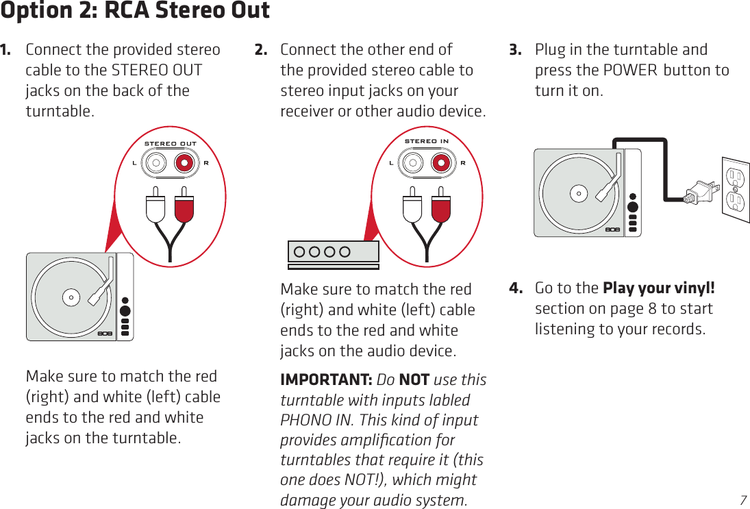 7Option 2: RCA Stereo Out2.  Connect the other end of the provided stereo cable to stereo input jacks on your receiver or other audio device.1.  Connect the provided stereo cable to the STEREO OUT jacks on the back of the turntable.  Make sure to match the red (right) and white (left) cable ends to the red and white jacks on the turntable. 3.  Plug in the turntable and press the POWER button to turn it on.  Make sure to match the red (right) and white (left) cable ends to the red and white jacks on the audio device.  IMPORTANT: Do NOT use this turntable with inputs labled PHONO IN. This kind of input provides ampliﬁcation for turntables that require it (this one does NOT!), which might damage your audio system.STEREO IN4.  Go to the Play your vinyl! section on page 8 to start listening to your records.