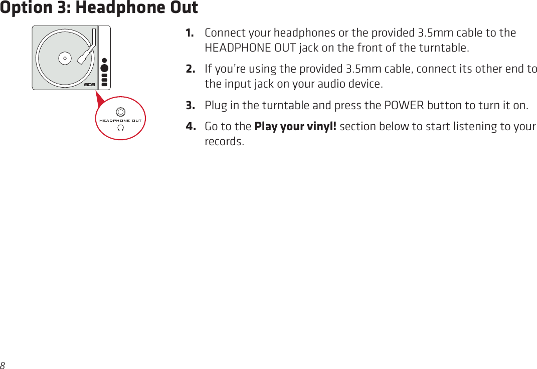8Option 3: Headphone Out1.  Connect your headphones or the provided 3.5mm cable to the HEADPHONE OUT jack on the front of the turntable.2.  If you’re using the provided 3.5mm cable, connect its other end to the input jack on your audio device.3.  Plug in the turntable and press the POWER button to turn it on.4.  Go to the Play your vinyl! section below to start listening to your records.