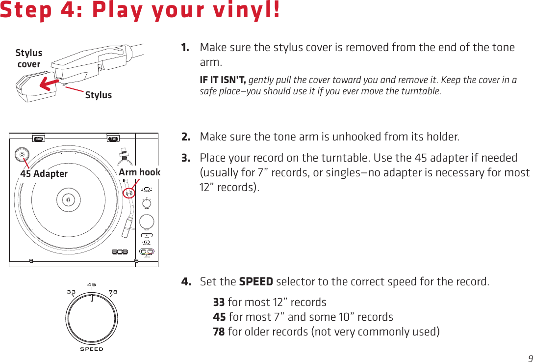 9Step 4: Play your vinyl!StylusStylus coverArm hook4.  Set the SPEED selector to the correct speed for the record. 33 for most 12” records  45 for most 7” and some 10” records  78 for older records (not very commonly used)1.  Make sure the stylus cover is removed from the end of the tone arm.  IF IT ISN’T, gently pull the cover toward you and remove it. Keep the cover in a safe place—you should use it if you ever move the turntable. 2.  Make sure the tone arm is unhooked from its holder.3.  Place your record on the turntable. Use the 45 adapter if needed (usually for 7” records, or singles—no adapter is necessary for most 12” records).45 Adapter