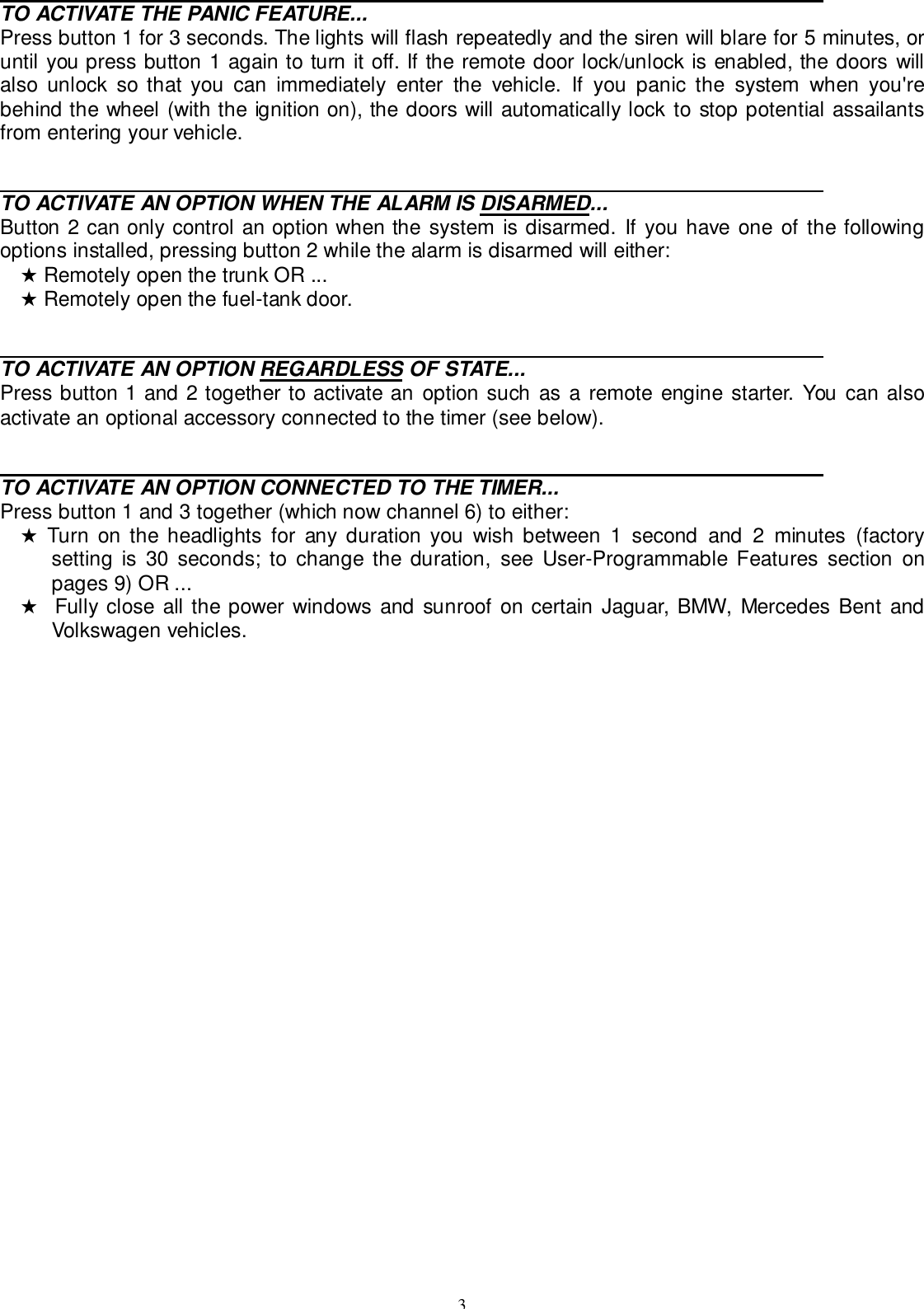 3                                                                                                                                            TO ACTIVATE THE PANIC FEATURE...Press button 1 for 3 seconds. The lights will flash repeatedly and the siren will blare for 5 minutes, oruntil you press button 1 again to turn it off. If the remote door lock/unlock is enabled, the doors willalso unlock so that you can immediately enter the vehicle. If you panic the system when you&apos;rebehind the wheel (with the ignition on), the doors will automatically lock to stop potential assailantsfrom entering your vehicle.                                                                                                                                            TO ACTIVATE AN OPTION WHEN THE ALARM IS DISARMED...Button 2 can only control an option when the system is disarmed. If you have one of the followingoptions installed, pressing button 2 while the alarm is disarmed will either:★ Remotely open the trunk OR ...★ Remotely open the fuel-tank door.                                                                                                                                            TO ACTIVATE AN OPTION REGARDLESS OF STATE...Press button 1 and 2 together to activate an option such as a remote engine starter. You can alsoactivate an optional accessory connected to the timer (see below).                                                                                                                                            TO ACTIVATE AN OPTION CONNECTED TO THE TIMER...Press button 1 and 3 together (which now channel 6) to either:★ Turn on the headlights for any duration you wish between 1 second and 2 minutes (factorysetting is 30 seconds; to change the duration, see User-Programmable Features section onpages 9) OR ...★  Fully close all the power windows and sunroof on certain Jaguar, BMW, Mercedes Bent andVolkswagen vehicles.