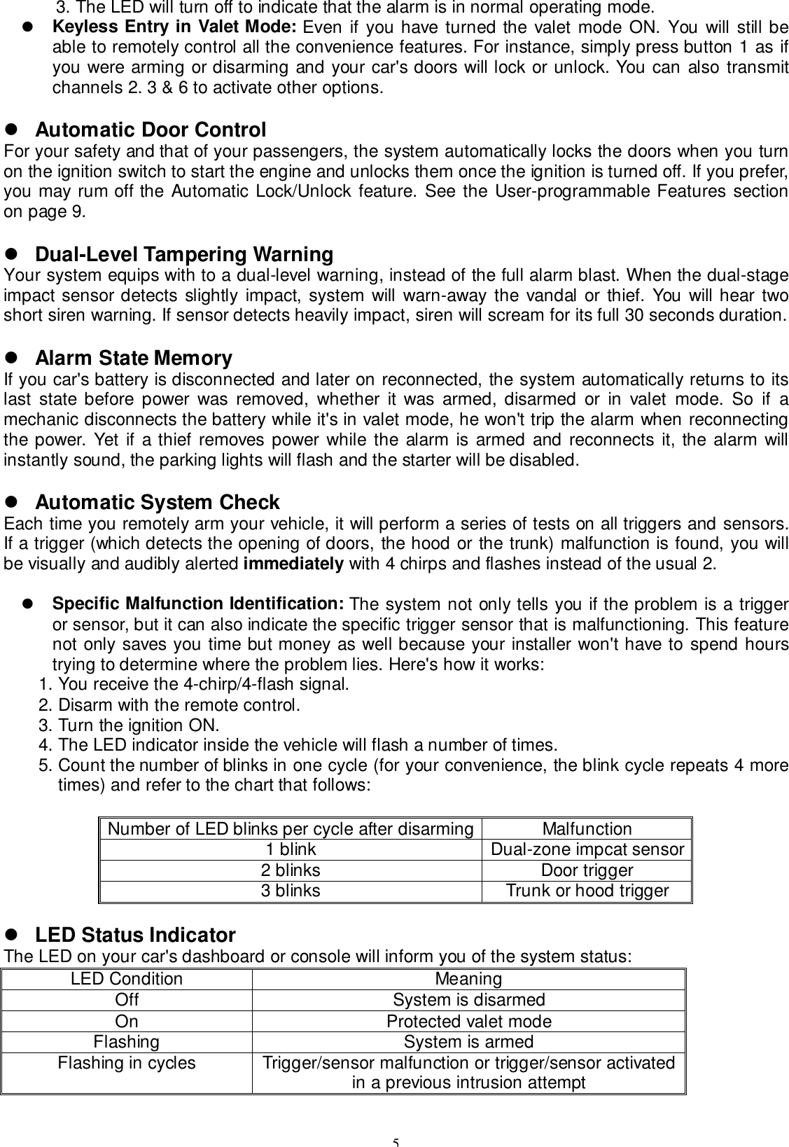 53. The LED will turn off to indicate that the alarm is in normal operating mode.! Keyless Entry in Valet Mode: Even if you have turned the valet mode ON. You will still beable to remotely control all the convenience features. For instance, simply press button 1 as ifyou were arming or disarming and your car&apos;s doors will lock or unlock. You can also transmitchannels 2. 3 &amp; 6 to activate other options.! Automatic Door ControlFor your safety and that of your passengers, the system automatically locks the doors when you turnon the ignition switch to start the engine and unlocks them once the ignition is turned off. If you prefer,you may rum off the Automatic Lock/Unlock feature. See the User-programmable Features sectionon page 9.! Dual-Level Tampering WarningYour system equips with to a dual-level warning, instead of the full alarm blast. When the dual-stageimpact sensor detects slightly impact, system will warn-away the vandal or thief. You will hear twoshort siren warning. If sensor detects heavily impact, siren will scream for its full 30 seconds duration.! Alarm State MemoryIf you car&apos;s battery is disconnected and later on reconnected, the system automatically returns to itslast state before power was removed, whether it was armed, disarmed or in valet mode. So if amechanic disconnects the battery while it&apos;s in valet mode, he won&apos;t trip the alarm when reconnectingthe power. Yet if a thief removes power while the alarm is armed and reconnects it, the alarm willinstantly sound, the parking lights will flash and the starter will be disabled.! Automatic System CheckEach time you remotely arm your vehicle, it will perform a series of tests on all triggers and sensors.If a trigger (which detects the opening of doors, the hood or the trunk) malfunction is found, you willbe visually and audibly alerted immediately with 4 chirps and flashes instead of the usual 2.! Specific Malfunction Identification: The system not only tells you if the problem is a triggeror sensor, but it can also indicate the specific trigger sensor that is malfunctioning. This featurenot only saves you time but money as well because your installer won&apos;t have to spend hourstrying to determine where the problem lies. Here&apos;s how it works:1. You receive the 4-chirp/4-flash signal.2. Disarm with the remote control.3. Turn the ignition ON.4. The LED indicator inside the vehicle will flash a number of times.5. Count the number of blinks in one cycle (for your convenience, the blink cycle repeats 4 moretimes) and refer to the chart that follows:Number of LED blinks per cycle after disarming Malfunction1 blink Dual-zone impcat sensor2 blinks Door trigger3 blinks Trunk or hood trigger! LED Status IndicatorThe LED on your car&apos;s dashboard or console will inform you of the system status:LED Condition MeaningOff System is disarmedOn Protected valet modeFlashing System is armedFlashing in cycles Trigger/sensor malfunction or trigger/sensor activatedin a previous intrusion attempt