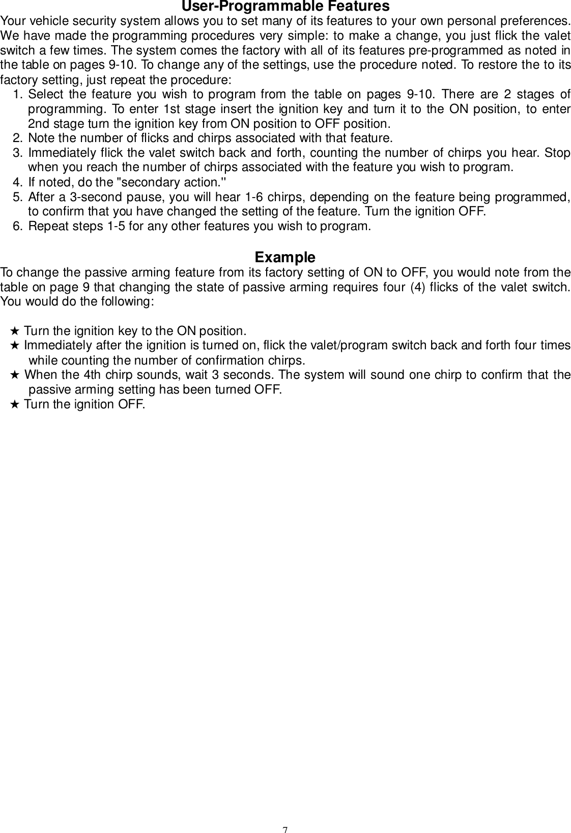 7User-Programmable FeaturesYour vehicle security system allows you to set many of its features to your own personal preferences.We have made the programming procedures very simple: to make a change, you just flick the valetswitch a few times. The system comes the factory with all of its features pre-programmed as noted inthe table on pages 9-10. To change any of the settings, use the procedure noted. To restore the to itsfactory setting, just repeat the procedure:1. Select the feature you wish to program from the table on pages 9-10. There are 2 stages ofprogramming. To enter 1st stage insert the ignition key and turn it to the ON position, to enter2nd stage turn the ignition key from ON position to OFF position.2. Note the number of flicks and chirps associated with that feature.3. Immediately flick the valet switch back and forth, counting the number of chirps you hear. Stopwhen you reach the number of chirps associated with the feature you wish to program.4. If noted, do the &quot;secondary action.&apos;&apos;5. After a 3-second pause, you will hear 1-6 chirps, depending on the feature being programmed,to confirm that you have changed the setting of the feature. Turn the ignition OFF.6. Repeat steps 1-5 for any other features you wish to program.ExampleTo change the passive arming feature from its factory setting of ON to OFF, you would note from thetable on page 9 that changing the state of passive arming requires four (4) flicks of the valet switch.You would do the following:★ Turn the ignition key to the ON position.★ Immediately after the ignition is turned on, flick the valet/program switch back and forth four timeswhile counting the number of confirmation chirps.★ When the 4th chirp sounds, wait 3 seconds. The system will sound one chirp to confirm that thepassive arming setting has been turned OFF.★ Turn the ignition OFF.