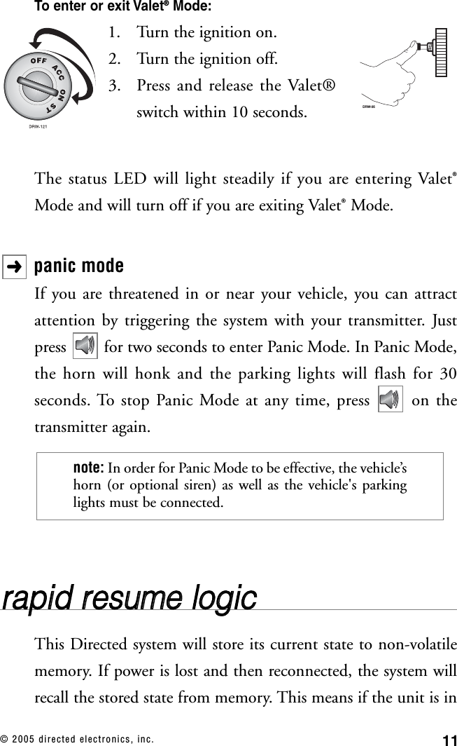 11© 2005 directed electronics, inc.To enter or exit Valet®Mode:1. Turn the ignition on. 2. Turn the ignition off.3. Press and release the Valet®switch within 10 seconds.The status LED will light steadily if you are entering Valet®Mode and will turn off if you are exiting Valet®Mode.panic modeIf you are threatened in or near your vehicle, you can attractattention by triggering the system with your transmitter. Justpress  for two seconds to enter Panic Mode. In Panic Mode,the horn will honk and the parking lights will flash for 30seconds. To stop Panic Mode at any time, press  on thetransmitter again.rraappiidd  rreessuummee  llooggiiccThis Directed system will store its current state to non-volatilememory. If power is lost and then reconnected, the system willrecall the stored state from memory. This means if the unit is innote: In order for Panic Mode to be effective, the vehicle’shorn (or optional siren) as well as the vehicle&apos;s parkinglights must be connected.➜DRW-35