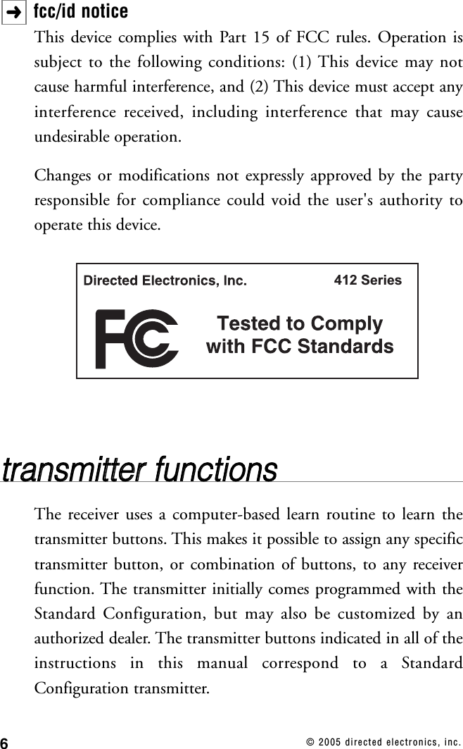 6© 2005 directed electronics, inc.fcc/id noticeThis device complies with Part 15 of FCC rules. Operation issubject to the following conditions: (1) This device may notcause harmful interference, and (2) This device must accept anyinterference received, including interference that may causeundesirable operation.Changes or modifications not expressly approved by the partyresponsible for compliance could void the user&apos;s authority tooperate this device.ttrraannssmmiitttteerr  ffuunnccttiioonnssThe receiver uses a computer-based learn routine to learn thetransmitter buttons. This makes it possible to assign any specifictransmitter button, or combination of buttons, to any receiverfunction. The transmitter initially comes programmed with theStandard Configuration, but may also be customized by anauthorized dealer. The transmitter buttons indicated in all of theinstructions in this manual correspond to a StandardConfiguration transmitter.412 Series➜
