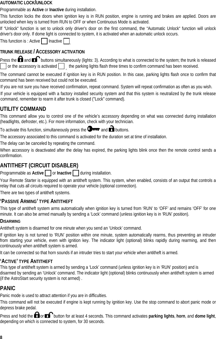  8 AUTOMATIC LOCK/UNLOCK Programmable as Active or Inactive during installation. This function locks the doors when ignition key is in RUN position, engine is running and brakes are applied. Doors are unlocked when key is turned from RUN to OFF or when Continuous Mode is activated. If “Unlock“ function is set to unlock only driver&apos;s door on the first command, the “Automatic Unlock“ function will unlock driver&apos;s door only. If dome light is connected to system, it is activated when an automatic unlock occurs. This function is : Active   Inactive  . TRUNK RELEASE / ACCESSORY ACTIVATION    Press the   and   buttons simultaneously (lights: 3). According to what is connected to the system; the trunk is released  or the accessory is activated   ,  the parking lights flash three times to confirm command has been received.  The command cannot be executed if ignition key is in RUN position. In this case, parking lights flash once to confirm that command has been received but could not be executed. If you are not sure you have received confirmation, repeat command. System will repeat confirmation as often as you wish. If your vehicle is equipped with a factory installed security system and that this system is neutralized by the trunk release command, remember to rearm it after trunk is closed (&quot;Lock&quot; command). UTILITY COMMAND This command allow you to control one of the vehicle’s accessory depending on what was connected during installation (headlights, defroster, etc.). For more information, check with your technician. To activate this function, simultaneously press the   and   buttons. The accessory associated to this command is activated for the duration set at time of installation.  The delay can be canceled by repeating the command.  When accessory is deactivated after the delay has expired, the parking lights blink once then the remote control sends a confirmation. ANTITHEFT (CIRCUIT DISABLER) Programmable as Active  or Inactive  during installation. Your Remote Starter is equipped with an antitheft system. This system, when enabled, consists of an output that controls a relay that cuts all circuits required to operate your vehicle (optional connection). There are two types of antitheft systems. ‘PASSIVE ARMING’ TYPE ANTITHEFT  This type of antitheft system arms automatically when ignition key is turned from ‘RUN’ to ‘OFF’ and remains ‘OFF’ for one minute. It can also be armed manually by sending a ‘Lock’ command (unless ignition key is in ‘RUN’ position).  DISARMING  Antitheft system is disarmed for one minute when you send an ‘Unlock’ command. If ignition key is not turned to ‘RUN’ position within one minute, system automatically rearms, thus preventing an intruder from starting your vehicle, even with ignition key. The indicator light (optional) blinks rapidly during rearming, and then continuously when antitheft system is armed. It can be connected so that horn sounds if an intruder tries to start your vehicle when antitheft is armed. ‘ACTIVE’ TYPE ANTITHEFT  This type of antitheft system is armed by sending a ‘Lock’ command (unless ignition key is in ‘RUN’ position) and is disarmed by sending an ‘Unlock’ command. The indicator light (optional) blinks continuously when antitheft system is armed (if the AstroStart security system is not armed) . PANIC Panic mode is used to attract attention if you are in difficulties.  This command will not be executed if engine is kept running by ignition key. Use the stop command to abort panic mode or depress brake pedal. Press and hold the   or   button for at least 4 seconds. This command activates parking lights, horn, and dome light, depending on which is connected to system, for 30 seconds. 