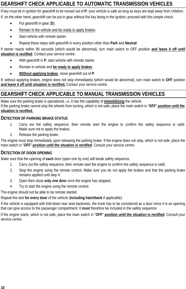  10 GEARSHIFT CHECK APPLICABLE TO AUTOMATIC TRANSMISSION VEHICLES If key must be in ignition for gearshift to be moved out of P, your vehicle is safe as long as keys are kept away from children. If, on the other hand, gearshift can be put in gear without the key being in the ignition, proceed with this simple check. • Put gearshift in gear (D). • Remain in the vehicle and be ready to apply brakes. • Start vehicle with remote starter. • Repeat these steps with gearshift in every position other than Park and Neutral. If starter reacts within 90 seconds (which would be abnormal), turn main switch to OFF position and leave it off until situation is rectified. Contact your service centre. • With gearshift in P, start vehicle with remote starter. • Remain in vehicle and be ready to apply brakes. • Without applying brakes, move gearshift out of P. If, without applying brakes, engine does not stop immediately (which would be abnormal), turn main switch to OFF position and leave it off until situation is rectified. Contact your service centre. GEARSHIFT CHECK APPLICABLE TO MANUAL TRANSMISSION VEHICLES Make sure the parking brake is operational, i.e. it has the capability of immobilizing the vehicle.  If the parking brake cannot stop the wheels from turning, which is not safe, place the main switch in &quot;OFF&quot; position until the situation is rectified.  DETECTION OF PARKING BRAKE STATUS 1. Carry out the safety sequence, then remote start the engine to confirm the safety sequence is valid.  Make sure not to apply the brakes.  2. Release the parking brake.  The engine must stop immediately upon releasing the parking brake. If the engine does not stop, which is not safe, place the main switch in &quot;OFF&quot; position until the situation is rectified. Consult your service centre. DETECTION OF DOOR OPENING Make sure that the opening of each door (open one by one) will break safety sequence.  1. Carry out the safety sequence, then remote start the engine to confirm the safety sequence is valid. 2. Stop the engine using the remote control. Make sure you do not apply the brakes and that the parking brake remains applied until step 4.  3. Open then close only one door once the engine has stopped.  4. Try to start the engine using the remote control.  The engine should not be able to be remote started. Repeat this test for every door of the vehicle (including hatchback if applicable).  If the vehicle is equipped with fold-down rear seat backrests, the trunk has to be considered as a door since it is an opening that can give access to the passenger compartment. It must therefore be included in the safety sequence. If the engine starts, which is not safe, place the main switch in &quot;OFF&quot; position until the situation is rectified. Consult your service centre.  