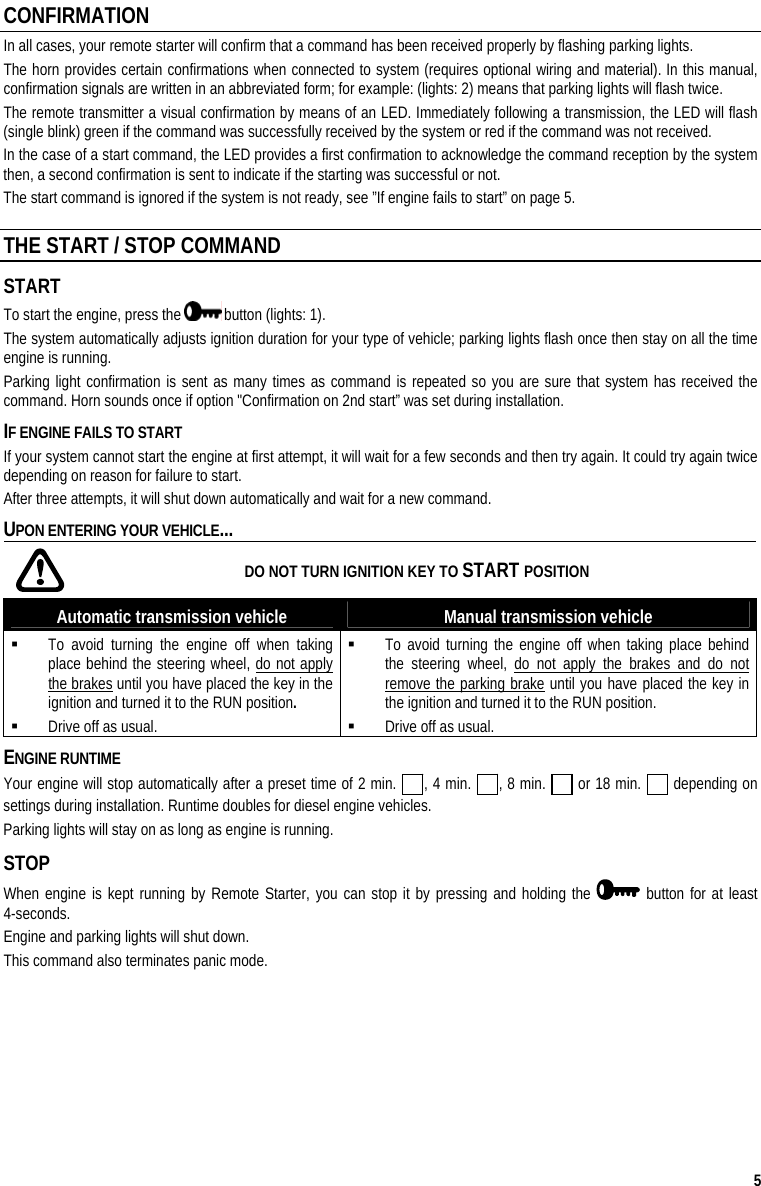  5 CONFIRMATION In all cases, your remote starter will confirm that a command has been received properly by flashing parking lights.  The horn provides certain confirmations when connected to system (requires optional wiring and material). In this manual, confirmation signals are written in an abbreviated form; for example: (lights: 2) means that parking lights will flash twice. The remote transmitter a visual confirmation by means of an LED. Immediately following a transmission, the LED will flash (single blink) green if the command was successfully received by the system or red if the command was not received.  In the case of a start command, the LED provides a first confirmation to acknowledge the command reception by the system then, a second confirmation is sent to indicate if the starting was successful or not. The start command is ignored if the system is not ready, see ”If engine fails to start” on page 5. THE START / STOP COMMAND START To start the engine, press the   button (lights: 1).  The system automatically adjusts ignition duration for your type of vehicle; parking lights flash once then stay on all the time engine is running.  Parking light confirmation is sent as many times as command is repeated so you are sure that system has received the command. Horn sounds once if option &quot;Confirmation on 2nd start” was set during installation.  IF ENGINE FAILS TO START If your system cannot start the engine at first attempt, it will wait for a few seconds and then try again. It could try again twice depending on reason for failure to start. After three attempts, it will shut down automatically and wait for a new command. UPON ENTERING YOUR VEHICLE...    DO NOT TURN IGNITION KEY TO START POSITION Automatic transmission vehicle  Manual transmission vehicle  To avoid turning the engine off when taking place behind the steering wheel, do not apply the brakes until you have placed the key in the ignition and turned it to the RUN position.  Drive off as usual.  To avoid turning the engine off when taking place behind the steering wheel, do not apply the brakes and do not remove the parking brake until you have placed the key in the ignition and turned it to the RUN position.  Drive off as usual. ENGINE RUNTIME Your engine will stop automatically after a preset time of 2 min.  , 4 min.  , 8 min.   or 18 min.   depending on settings during installation. Runtime doubles for diesel engine vehicles. Parking lights will stay on as long as engine is running. STOP When engine is kept running by Remote Starter, you can stop it by pressing and holding the   button for at least 4-seconds. Engine and parking lights will shut down.  This command also terminates panic mode. 