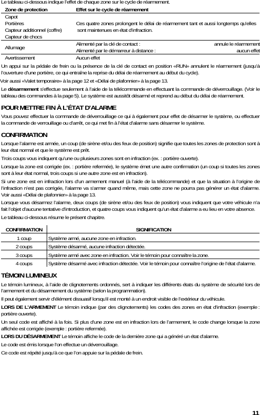 11 Le tableau ci-dessous indique l’effet de chaque zone sur le cycle de réarmement. Zone de protection  Effet sur le cycle de réarmement Capot Portières Capteur additionnel (coffre) Capteur de chocs Ces quatre zones prolongent le délai de réarmement tant et aussi longtemps qu&apos;elles sont maintenues en état d’infraction. Allumage  Alimenté par la clé de contact :   annule le réarmementAlimenté par le démarreur à distance :   aucun effetAvertissement Aucun effet Un appui sur la pédale de frein ou la présence de la clé de contact en position «RUN» annulent le réarmement (jusqu’à l’ouverture d’une portière, ce qui entraîne la reprise du délai de réarmement au début du cycle). Voir aussi «Valet temporaire» à la page 12 et «Délai de plafonnier» à la page 13. Le désarmement s’effectue seulement à l’aide de la télécommande en effectuant la commande de déverrouillage. (Voir le tableau des commandes à la page 5). Le système est aussitôt désarmé et reprend au début du délai de réarmement. POUR METTRE FIN À L’ÉTAT D’ALARME Vous pouvez effectuer la commande de déverrouillage ce qui à également pour effet de désarmer le système, ou effectuer la commande de verrouillage ou d’arrêt, ce qui met fin à l’état d’alarme sans désarmer le système.  CONFIRMATION Lorsque l’alarme est armée, un coup (de sirène et/ou des feux de position) signifie que toutes les zones de protection sont à leur état normal et que le système est prêt. Trois coups vous indiquent qu’une ou plusieurs zones sont en infraction (ex. : portière ouverte).  Lorsque la zone est corrigée (ex. : portière refermée), le système émet une autre confirmation (un coup si toutes les zones sont à leur état normal, trois coups si une autre zone est en infraction). Si une zone est en infraction lors d’un armement manuel (à l&apos;aide de la télécommande) et que la situation à l’origine de l’infraction n’est pas corrigée, l’alarme va s’armer quand même, mais cette zone ne pourra pas générer un état d’alarme. Voir aussi «Délai de plafonnier» à la page 13. Lorsque vous désarmez l’alarme, deux coups (de sirène et/ou des feux de position) vous indiquent que votre véhicule n’a fait l’objet d’aucune tentative d’introduction, et quatre coups vous indiquent qu’un état d’alarme a eu lieu en votre absence. Le tableau ci-dessous résume le présent chapitre. CONFIRMATION SIGNIFICATION 1 coup  Système armé, aucune zone en infraction. 2 coups  Système désarmé, aucune infraction détectée. 3 coups  Système armé avec zone en infraction. Voir le témoin pour connaître la zone. 4 coups  Système désarmé avec infraction détectée. Voir le témoin pour connaître l’origine de l’état d’alarme. TÉMOIN LUMINEUX Le témoin lumineux, à l’aide de clignotements ordonnés, sert à indiquer les différents états du système de sécurité lors de l’armement et du désarmement du système (selon la programmation). Il peut également servir d’élément dissuasif lorsqu’il est monté à un endroit visible de l’extérieur du véhicule. LORS DE L’ARMEMENT Le témoin indique (par des clignotements) les codes des zones en état d’infraction (exemple : portière ouverte). Un seul code est affiché à la fois. Si plus d’une zone est en infraction lors de l’armement, le code change lorsque la zone affichée est corrigée (exemple : portière refermée).  LORS DU DÉSARMEMENT Le témoin affiche le code de la dernière zone qui a généré un état d’alarme. Le code est émis lorsque l&apos;on effectue un déverrouillage.  Ce code est répété jusqu’à ce que l’on appuie sur la pédale de frein. 