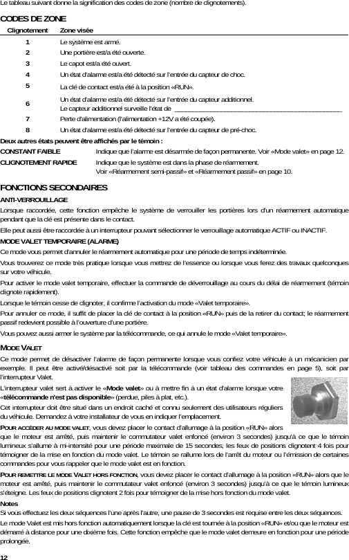  12 Le tableau suivant donne la signification des codes de zone (nombre de clignotements). CODES DE ZONE Clignotement Zone visée 1  Le système est armé. 2  Une portière est/a été ouverte. 3  Le capot est/a été ouvert. 4  Un état d’alarme est/a été détecté sur l’entrée du capteur de choc. 5  La clé de contact est/a été à la position «RUN». 6  Un état d’alarme est/a été détecté sur l’entrée du capteur additionnel. Le capteur additionnel surveille l&apos;état de  _______________________________________________ 7  Perte d&apos;alimentation (l&apos;alimentation +12V a été coupée). 8  Un état d’alarme est/a été détecté sur l’entrée du capteur de pré-choc. Deux autres états peuvent être affichés par le témoin : CONSTANT FAIBLE   Indique que l’alarme est désarmée de façon permanente. Voir «Mode valet» en page 12. CLIGNOTEMENT RAPIDE   Indique que le système est dans la phase de réarmement.      Voir «Réarmement semi-passif» et «Réarmement passif» en page 10. FONCTIONS SECONDAIRES ANTI-VERROUILLAGE Lorsque raccordée, cette fonction empêche le système de verrouiller les portières lors d’un réarmement automatique pendant que la clé est présente dans le contact.  Elle peut aussi être raccordée à un interrupteur pouvant sélectionner le verrouillage automatique ACTIF ou INACTIF. MODE VALET TEMPORAIRE (ALARME) Ce mode vous permet d’annuler le réarmement automatique pour une période de temps indéterminée.  Vous trouverez ce mode très pratique lorsque vous mettrez de l’essence ou lorsque vous ferez des travaux quelconques sur votre véhicule. Pour activer le mode valet temporaire, effectuer la commande de déverrouillage au cours du délai de réarmement (témoin clignote rapidement). Lorsque le témoin cesse de clignoter, il confirme l’activation du mode «Valet temporaire».  Pour annuler ce mode, il suffit de placer la clé de contact à la position «RUN» puis de la retirer du contact; le réarmement passif redevient possible à l’ouverture d’une portière.  Vous pouvez aussi armer le système par la télécommande, ce qui annule le mode «Valet temporaire». MODE VALET  Ce mode permet de désactiver l’alarme de façon permanente lorsque vous confiez votre véhicule à un mécanicien par exemple. Il peut être activé/désactivé soit par la télécommande (voir tableau des commandes en page 5), soit par l’interrupteur Valet. L’interrupteur valet sert à activer le «Mode valet» ou à mettre fin à un état d’alarme lorsque votre «télécommande n&apos;est pas disponible» (perdue, piles à plat, etc.).  Cet interrupteur doit être situé dans un endroit caché et connu seulement des utilisateurs réguliers du véhicule. Demandez à votre installateur de vous en indiquer l’emplacement. POUR ACCÉDER AU MODE VALET, vous devez placer le contact d’allumage à la position «RUN» alors que le moteur est arrêté, puis maintenir le commutateur valet enfoncé (environ 3 secondes) jusqu’à ce que le témoin lumineux s’allume à mi-intensité pour une période maximale de 15 secondes, les feux de positions clignotent 4 fois pour témoigner de la mise en fonction du mode valet. Le témoin se rallume lors de l’arrêt du moteur ou l’émission de certaines commandes pour vous rappeler que le mode valet est en fonction. POUR REMETTRE LE MODE VALET HORS FONCTION, vous devez placer le contact d’allumage à la position «RUN» alors que le moteur est arrêté, puis maintenir le commutateur valet enfoncé (environ 3 secondes) jusqu’à ce que le témoin lumineux s&apos;éteigne. Les feux de positions clignotent 2 fois pour témoigner de la mise hors fonction du mode valet.  Notes Si vous effectuez les deux séquences l&apos;une après l&apos;autre, une pause de 3 secondes est requise entre les deux séquences. Le mode Valet est mis hors fonction automatiquement lorsque la clé est tournée à la position «RUN» et/ou que le moteur est démarré à distance pour une dixième fois. Cette fonction empêche que le mode valet demeure en fonction pour une période prolongée. 