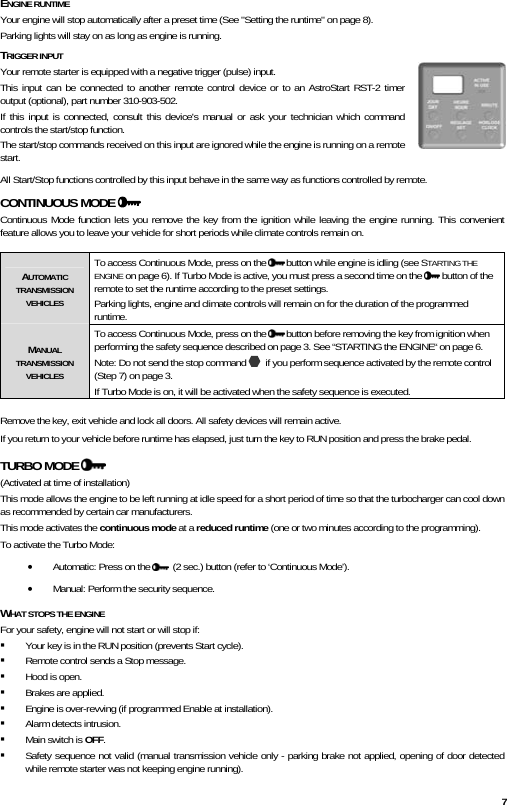  7 ENGINE RUNTIME Your engine will stop automatically after a preset time (See &quot;Setting the runtime&quot; on page 8). Parking lights will stay on as long as engine is running. TRIGGER INPUT Your remote starter is equipped with a negative trigger (pulse) input.  This input can be connected to another remote control device or to an AstroStart RST-2 timer output (optional), part number 310-903-502. If this input is connected, consult this device&apos;s manual or ask your technician which command controls the start/stop function.  The start/stop commands received on this input are ignored while the engine is running on a remote start. All Start/Stop functions controlled by this input behave in the same way as functions controlled by remote. CONTINUOUS MODE   Continuous Mode function lets you remove the key from the ignition while leaving the engine running. This convenient feature allows you to leave your vehicle for short periods while climate controls remain on.    AUTOMATIC TRANSMISSION VEHICLES To access Continuous Mode, press on the   button while engine is idling (see STARTING THE ENGINE on page 6). If Turbo Mode is active, you must press a second time on the   button of the remote to set the runtime according to the preset settings. Parking lights, engine and climate controls will remain on for the duration of the programmed runtime.  MANUAL TRANSMISSION VEHICLES To access Continuous Mode, press on the   button before removing the key from ignition when performing the safety sequence described on page 3. See “STARTING the ENGINE“ on page 6. Note: Do not send the stop command    if you perform sequence activated by the remote control (Step 7) on page 3. If Turbo Mode is on, it will be activated when the safety sequence is executed.  Remove the key, exit vehicle and lock all doors. All safety devices will remain active. If you return to your vehicle before runtime has elapsed, just turn the key to RUN position and press the brake pedal. TURBO MODE    (Activated at time of installation) This mode allows the engine to be left running at idle speed for a short period of time so that the turbocharger can cool down as recommended by certain car manufacturers. This mode activates the continuous mode at a reduced runtime (one or two minutes according to the programming).  To activate the Turbo Mode: • Automatic: Press on the    (2 sec.) button (refer to ‘Continuous Mode’). • Manual: Perform the security sequence. WHAT STOPS THE ENGINE For your safety, engine will not start or will stop if:  Your key is in the RUN position (prevents Start cycle).  Remote control sends a Stop message.  Hood is open.  Brakes are applied.  Engine is over-revving (if programmed Enable at installation).  Alarm detects intrusion.  Main switch is OFF.  Safety sequence not valid (manual transmission vehicle only - parking brake not applied, opening of door detected while remote starter was not keeping engine running).  