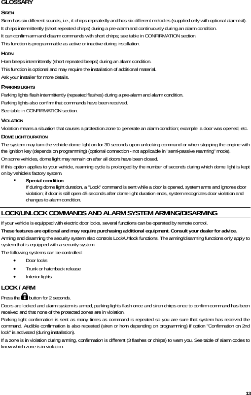  13 GLOSSARY SIREN Siren has six different sounds, i.e., it chirps repeatedly and has six different melodies (supplied only with optional alarm kit). It chirps intermittently (short repeated chirps) during a pre-alarm and continuously during an alarm condition. It can confirm arm and disarm commands with short chirps; see table in CONFIRMATION section.  This function is programmable as active or inactive during installation. HORN Horn beeps intermittently (short repeated beeps) during an alarm condition. This function is optional and may require the installation of additional material.  Ask your installer for more details. PARKING LIGHTS  Parking lights flash intermittently (repeated flashes) during a pre-alarm and alarm condition. Parking lights also confirm that commands have been received.  See table in CONFIRMATION section. VIOLATION Violation means a situation that causes a protection zone to generate an alarm condition; example: a door was opened, etc. DOME LIGHT DURATION The system may turn the vehicle dome light on for 30 seconds upon unlocking command or when stopping the engine with the ignition key (depends on programming) (optional connection - not applicable in &quot;semi-passive rearming&quot; mode).  On some vehicles, dome light may remain on after all doors have been closed. If this option applies to your vehicle, rearming cycle is prolonged by the number of seconds during which dome light is kept on by vehicle&apos;s factory system.  Special condition If during dome light duration, a &quot;Lock&quot; command is sent while a door is opened, system arms and ignores door violation; if door is still open 45 seconds after dome light duration ends, system recognizes door violation and changes to alarm condition. LOCK/UNLOCK COMMANDS AND ALARM SYSTEM ARMING/DISARMING If your vehicle is equipped with electric door locks, several functions can be operated by remote control.  These features are optional and may require purchasing additional equipment. Consult your dealer for advice.  Arming and disarming the security system also controls Lock/Unlock functions. The arming/disarming functions only apply to system that is equipped with a security system. The following systems can be controlled:   • Door locks • Trunk or hatchback release • Interior lights LOCK / ARM Press the   button for 2 seconds. Doors are locked and alarm system is armed, parking lights flash once and siren chirps once to confirm command has been received and that none of the protected zones are in violation.  Parking light confirmation is sent as many times as command is repeated so you are sure that system has received the command. Audible confirmation is also repeated (siren or horn depending on programming) if option &quot;Confirmation on 2nd lock&quot; is activated (during installation).  If a zone is in violation during arming, confirmation is different (3 flashes or chirps) to warn you. See table of alarm codes to know which zone is in violation. 