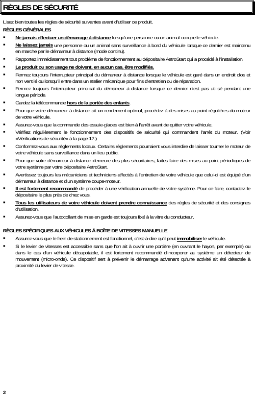  2 RÈGLES DE SÉCURITÉ Lisez bien toutes les règles de sécurité suivantes avant d’utiliser ce produit. RÈGLES GÉNÉRALES   Ne jamais effectuer un démarrage à distance lorsqu&apos;une personne ou un animal occupe le véhicule.  Ne laissez jamais une personne ou un animal sans surveillance à bord du véhicule lorsque ce dernier est maintenu en marche par le démarreur à distance (mode continu).  Rapportez immédiatement tout problème de fonctionnement au dépositaire AstroStart qui a procédé à l’installation.  Le produit ou son usage ne doivent, en aucun cas, être modifiés.  Fermez toujours l&apos;interrupteur principal du démarreur à distance lorsque le véhicule est garé dans un endroit clos et non ventilé ou lorsqu&apos;il entre dans un atelier mécanique pour fins d&apos;entretien ou de réparation.  Fermez toujours l&apos;interrupteur principal du démarreur à distance lorsque ce dernier n&apos;est pas utilisé pendant une longue période.  Gardez la télécommande hors de la portée des enfants.  Pour que votre démarreur à distance ait un rendement optimal, procédez à des mises au point régulières du moteur de votre véhicule.  Assurez-vous que la commande des essuie-glaces est bien à l&apos;arrêt avant de quitter votre véhicule.  Vérifiez régulièrement le fonctionnement des dispositifs de sécurité qui commandent l&apos;arrêt du moteur. (Voir «Vérifications de sécurité» à la page 17.)  Conformez-vous aux règlements locaux. Certains règlements pourraient vous interdire de laisser tourner le moteur de votre véhicule sans surveillance dans un lieu public.  Pour que votre démarreur à distance demeure des plus sécuritaires, faites faire des mises au point périodiques de votre système par votre dépositaire AstroStart.  Avertissez toujours les mécaniciens et techniciens affectés à l&apos;entretien de votre véhicule que celui-ci est équipé d&apos;un démarreur à distance et d&apos;un système coupe-moteur.  Il est fortement recommandé de procéder à une vérification annuelle de votre système. Pour ce faire, contactez le dépositaire le plus près de chez vous.  Tous les utilisateurs de votre véhicule doivent prendre connaissance des règles de sécurité et des consignes d&apos;utilisation.  Assurez-vous que l&apos;autocollant de mise en garde est toujours fixé à la vitre du conducteur.    RÈGLES SPÉCIFIQUES AUX VÉHICULES À BOÎTE DE VITESSES MANUELLE  Assurez-vous que le frein de stationnement est fonctionnel, c&apos;est-à-dire qu&apos;il peut immobiliser le véhicule.  Si le levier de vitesses est accessible sans que l&apos;on ait à ouvrir une portière (en ouvrant le hayon, par exemple) ou dans le cas d&apos;un véhicule décapotable, il est fortement recommandé d&apos;incorporer au système un détecteur de mouvement (micro-onde). Ce dispositif sert à prévenir le démarrage advenant qu&apos;une activité ait été détectée à proximité du levier de vitesse. 