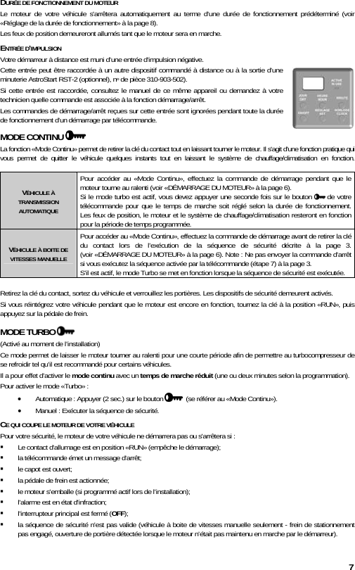 7 DURÉE DE FONCTIONNEMENT DU MOTEUR Le moteur de votre véhicule s&apos;arrêtera automatiquement au terme d&apos;une durée de fonctionnement prédéterminé (voir «Réglage de la durée de fonctionnement» à la page 8). Les feux de position demeureront allumés tant que le moteur sera en marche.  ENTRÉE D&apos;IMPULSION  Votre démarreur à distance est muni d’une entrée d&apos;impulsion négative. Cette entrée peut être raccordée à un autre dispositif commandé à distance ou à la sortie d’une minuterie AstroStart RST-2 (optionnel), no de pièce 310-903-502). Si cette entrée est raccordée, consultez le manuel de ce même appareil ou demandez à votre technicien quelle commande est associée à la fonction démarrage/arrêt. Les commandes de démarrage/arrêt reçues sur cette entrée sont ignorées pendant toute la durée de fonctionnement d&apos;un démarrage par télécommande. MODE CONTINU    La fonction «Mode Continu» permet de retirer la clé du contact tout en laissant tourner le moteur. Il s&apos;agit d&apos;une fonction pratique qui vous permet de quitter le véhicule quelques instants tout en laissant le système de chauffage/climatisation en fonction.   VÉHICULE À TRANSMISSION AUTOMATIQUE Pour accéder au «Mode Continu», effectuez la commande de démarrage pendant que le moteur tourne au ralenti (voir «DÉMARRAGE DU MOTEUR» à la page 6).  Si le mode turbo est actif, vous devez appuyer une seconde fois sur le bouton   de votre télécommande pour que le temps de marche soit réglé selon la durée de fonctionnement.  Les feux de position, le moteur et le système de chauffage/climatisation resteront en fonction pour la période de temps programmée. VÉHICULE À BOITE DE VITESSES MANUELLE Pour accéder au «Mode Continu», effectuez la commande de démarrage avant de retirer la clé du contact lors de l’exécution de la séquence de sécurité décrite à la page 3.  (voir «DÉMARRAGE DU MOTEUR» à la page 6). Note : Ne pas envoyer la commande d’arrêt si vous exécutez la séquence activée par la télécommande (étape 7) à la page 3.   S’il est actif, le mode Turbo se met en fonction lorsque la séquence de sécurité est exécutée.  Retirez la clé du contact, sortez du véhicule et verrouillez les portières. Les dispositifs de sécurité demeurent activés. Si vous réintégrez votre véhicule pendant que le moteur est encore en fonction, tournez la clé à la position «RUN», puis appuyez sur la pédale de frein. MODE TURBO    (Activé au moment de l’installation) Ce mode permet de laisser le moteur tourner au ralenti pour une courte période afin de permettre au turbocompresseur de se refroidir tel qu’il est recommandé pour certains véhicules. Il a pour effet d’activer le mode continu avec un temps de marche réduit (une ou deux minutes selon la programmation).  Pour activer le mode «Turbo» :  • Automatique : Appuyer (2 sec.) sur le bouton    (se référer au «Mode Continu»). • Manuel : Exécuter la séquence de sécurité. CE QUI COUPE LE MOTEUR DE VOTRE VÉHICULE Pour votre sécurité, le moteur de votre véhicule ne démarrera pas ou s&apos;arrêtera si :  Le contact d&apos;allumage est en position «RUN» (empêche le démarrage);  la télécommande émet un message d&apos;arrêt;  le capot est ouvert;  la pédale de frein est actionnée;  le moteur s&apos;emballe (si programmé actif lors de l’installation);  l&apos;alarme est en état d&apos;infraction;  l&apos;interrupteur principal est fermé (OFF);  la séquence de sécurité n’est pas valide (véhicule à boite de vitesses manuelle seulement - frein de stationnement pas engagé, ouverture de portière détectée lorsque le moteur n’était pas maintenu en marche par le démarreur). 