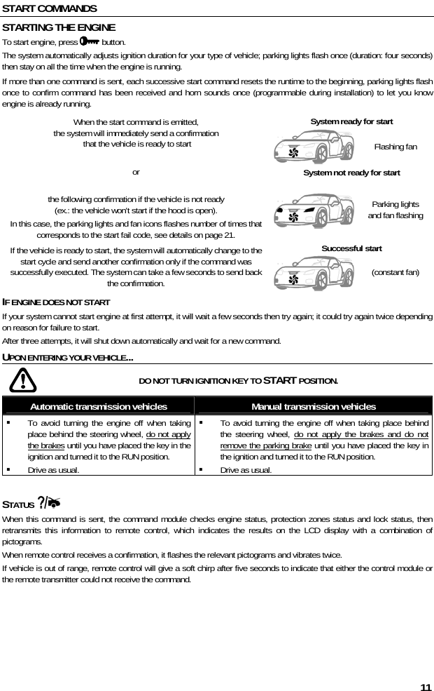  11 START COMMANDS STARTING THE ENGINE To start engine, press   button. The system automatically adjusts ignition duration for your type of vehicle; parking lights flash once (duration: four seconds) then stay on all the time when the engine is running.  If more than one command is sent, each successive start command resets the runtime to the beginning, parking lights flash once to confirm command has been received and horn sounds once (programmable during installation) to let you know engine is already running. When the start command is emitted,  the system will immediately send a confirmation  that the vehicle is ready to start  System ready for start  Flashing fan or  the following confirmation if the vehicle is not ready  (ex.: the vehicle won&apos;t start if the hood is open). In this case, the parking lights and fan icons flashes number of times that corresponds to the start fail code, see details on page 21. System not ready for start  Parking lights and fan flashing If the vehicle is ready to start, the system will automatically change to the start cycle and send another confirmation only if the command was successfully executed. The system can take a few seconds to send back the confirmation. Successful start  (constant fan) IF ENGINE DOES NOT START If your system cannot start engine at first attempt, it will wait a few seconds then try again; it could try again twice depending on reason for failure to start.  After three attempts, it will shut down automatically and wait for a new command.  UPON ENTERING YOUR VEHICLE...    DO NOT TURN IGNITION KEY TO START POSITION. Automatic transmission vehicles  Manual transmission vehicles  To avoid turning the engine off when taking place behind the steering wheel, do not apply the brakes until you have placed the key in the ignition and turned it to the RUN position.  Drive as usual.  To avoid turning the engine off when taking place behind the steering wheel, do not apply the brakes and do not remove the parking brake until you have placed the key in the ignition and turned it to the RUN position.  Drive as usual.  STATUS    When this command is sent, the command module checks engine status, protection zones status and lock status, then retransmits this information to remote control, which indicates the results on the LCD display with a combination of pictograms.  When remote control receives a confirmation, it flashes the relevant pictograms and vibrates twice. If vehicle is out of range, remote control will give a soft chirp after five seconds to indicate that either the control module or the remote transmitter could not receive the command. 