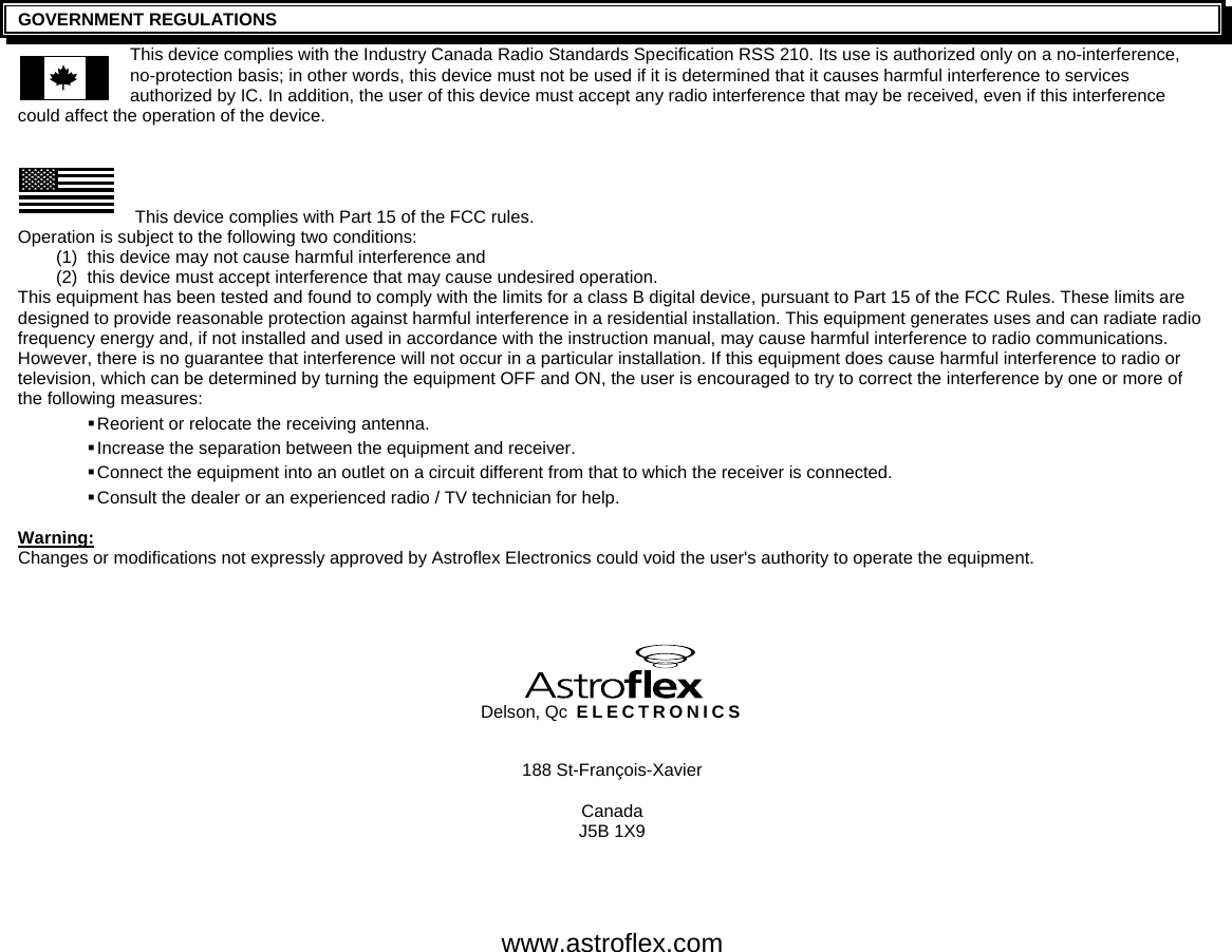     GOVERNMENT REGULATIONS This device complies with the Industry Canada Radio Standards Specification RSS 210. Its use is authorized only on a no-interference, no-protection basis; in other words, this device must not be used if it is determined that it causes harmful interference to services authorized by IC. In addition, the user of this device must accept any radio interference that may be received, even if this interference could affect the operation of the device.     This device complies with Part 15 of the FCC rules.  Operation is subject to the following two conditions: (1)  this device may not cause harmful interference and (2)  this device must accept interference that may cause undesired operation. This equipment has been tested and found to comply with the limits for a class B digital device, pursuant to Part 15 of the FCC Rules. These limits are designed to provide reasonable protection against harmful interference in a residential installation. This equipment generates uses and can radiate radio frequency energy and, if not installed and used in accordance with the instruction manual, may cause harmful interference to radio communications. However, there is no guarantee that interference will not occur in a particular installation. If this equipment does cause harmful interference to radio or television, which can be determined by turning the equipment OFF and ON, the user is encouraged to try to correct the interference by one or more of the following measures:  Reorient or relocate the receiving antenna.  Increase the separation between the equipment and receiver.  Connect the equipment into an outlet on a circuit different from that to which the receiver is connected.  Consult the dealer or an experienced radio / TV technician for help.  Warning: Changes or modifications not expressly approved by Astroflex Electronics could void the user&apos;s authority to operate the equipment.    Delson, Qc ELECTRONICS  188 St-François-Xavier  Canada J5B 1X9   www.astroflex.com 