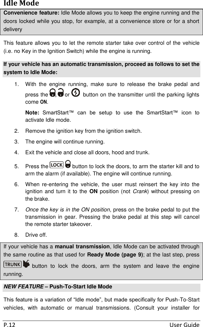 P.12  User Guide Idle Mode Convenience feature: Idle Mode allows you to keep the engine running and the doors locked while you stop, for example, at a convenience store or for a short delivery This feature allows you to let the remote starter take over control of the vehicle (i.e. no Key in the Ignition Switch) while the engine is running.  If your vehicle has an automatic transmission, proceed as follows to set the system to Idle Mode: 1.  With  the  engine  running,  make  sure  to  release  the  brake  pedal  and press the  ,   or    button on the transmitter until the parking lights come ON. Note: SmartStart™  can  be  setup  to  use  the  SmartStart™  icon  to activate Idle mode. 2.  Remove the ignition key from the ignition switch. 3.  The engine will continue running. 4.  Exit the vehicle and close all doors, hood and trunk. 5.  Press the   button to lock the doors, to arm the starter kill and to arm the alarm (if available). The engine will continue running. 6.  When  re-entering  the  vehicle,  the  user  must  reinsert  the  key  into  the ignition and turn it to the  ON position (not Crank) without pressing on the brake. 7. Once the key is in the ON position, press on the brake pedal to put the transmission in gear. Pressing the brake pedal at this  step  will  cancel the remote starter takeover. 8.  Drive off. If your vehicle has a manual transmission, Idle Mode can be activated through the same routine as that used for Ready Mode (page 9); at the last step, press  button  to  lock  the  doors,  arm  the  system  and  leave  the  engine running. NEW FEATURE – Push-To-Start Idle Mode This feature is a variation of “Idle mode”, but made specifically for Push-To-Start vehicles,  with  automatic  or  manual  transmissions.  (Consult  your  installer  for 