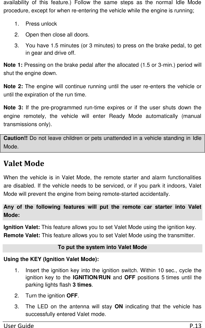  User Guide  P.13 availability  of  this  feature.)  Follow  the  same  steps  as  the  normal  Idle  Mode procedure, except for when re-entering the vehicle while the engine is running; 1.  Press unlock 2.  Open then close all doors. 3.  You have 1.5 minutes (or 3 minutes) to press on the brake pedal, to get in gear and drive off. Note 1: Pressing on the brake pedal after the allocated (1.5 or 3-min.) period will shut the engine down. Note 2: The engine will continue running until the user re-enters the vehicle or until the expiration of the run time. Note  3:  If  the  pre-programmed run-time expires  or  if  the user  shuts down  the engine  remotely,  the  vehicle  will  enter  Ready  Mode  automatically  (manual transmissions only). Caution!! Do not leave children or pets unattended in a vehicle standing in Idle Mode. Valet Mode When the vehicle is in Valet Mode, the remote starter and alarm functionalities are disabled. If the vehicle needs to be serviced, or if you park it indoors, Valet Mode will prevent the engine from being remote-started accidentally. Any  of  the  following  features  will  put  the  remote  car  starter  into  Valet Mode: Ignition Valet: This feature allows you to set Valet Mode using the ignition key. Remote Valet: This feature allows you to set Valet Mode using the transmitter. To put the system into Valet Mode Using the KEY (Ignition Valet Mode): 1.  Insert the ignition key into the ignition switch. Within 10 sec., cycle the ignition key to the IGNITION/RUN and OFF positions 5 times until the parking lights flash 3 times. 2.  Turn the ignition OFF. 3.  The  LED  on  the  antenna  will  stay  ON  indicating  that  the  vehicle  has successfully entered Valet mode. 