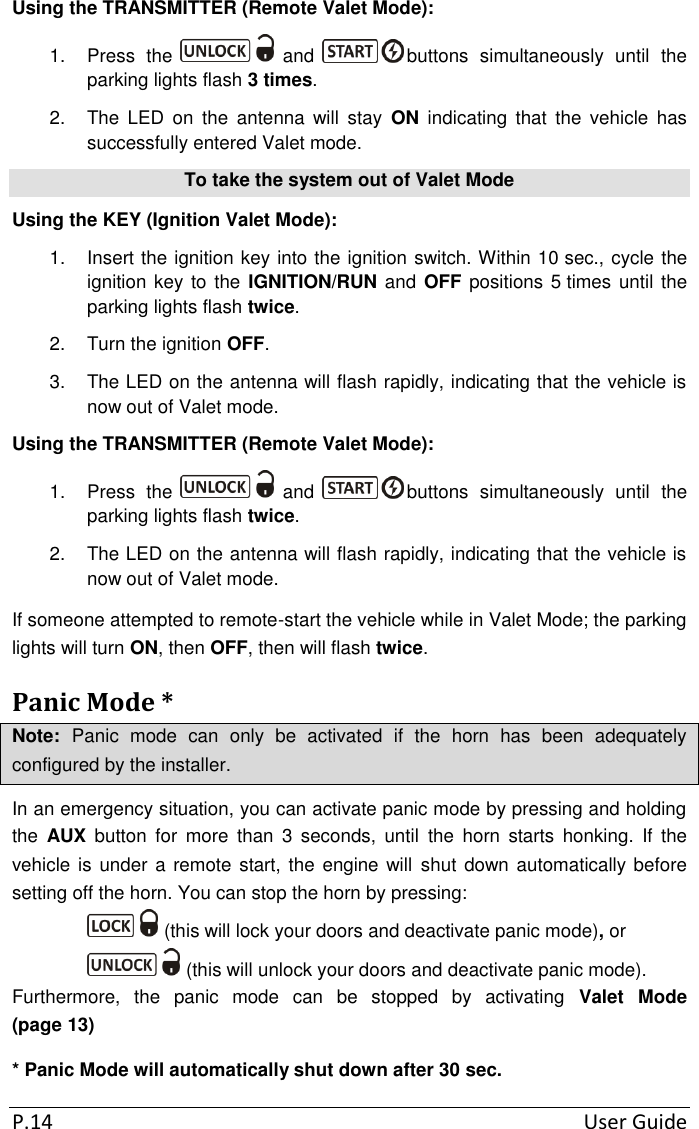 P.14  User Guide Using the TRANSMITTER (Remote Valet Mode): 1.  Press  the   and  buttons  simultaneously  until  the parking lights flash 3 times. 2.  The  LED  on  the  antenna  will  stay  ON  indicating  that  the  vehicle  has successfully entered Valet mode. To take the system out of Valet Mode Using the KEY (Ignition Valet Mode): 1.  Insert the ignition key into the ignition switch. Within 10 sec., cycle the ignition key to the IGNITION/RUN and OFF  positions 5 times until the parking lights flash twice. 2.  Turn the ignition OFF. 3.  The LED on the antenna will flash rapidly, indicating that the vehicle is now out of Valet mode. Using the TRANSMITTER (Remote Valet Mode): 1.  Press  the   and  buttons  simultaneously  until  the parking lights flash twice. 2.  The LED on the antenna will flash rapidly, indicating that the vehicle is now out of Valet mode. If someone attempted to remote-start the vehicle while in Valet Mode; the parking lights will turn ON, then OFF, then will flash twice. Panic Mode * Note:  Panic  mode  can  only  be  activated  if  the  horn  has  been  adequately configured by the installer. In an emergency situation, you can activate panic mode by pressing and holding the  AUX  button  for  more  than  3  seconds,  until  the  horn  starts  honking.  If  the vehicle is under a remote start, the engine will  shut down automatically before setting off the horn. You can stop the horn by pressing:  (this will lock your doors and deactivate panic mode), or  (this will unlock your doors and deactivate panic mode). Furthermore,  the  panic  mode  can  be  stopped  by  activating  Valet  Mode (page 13) * Panic Mode will automatically shut down after 30 sec. 