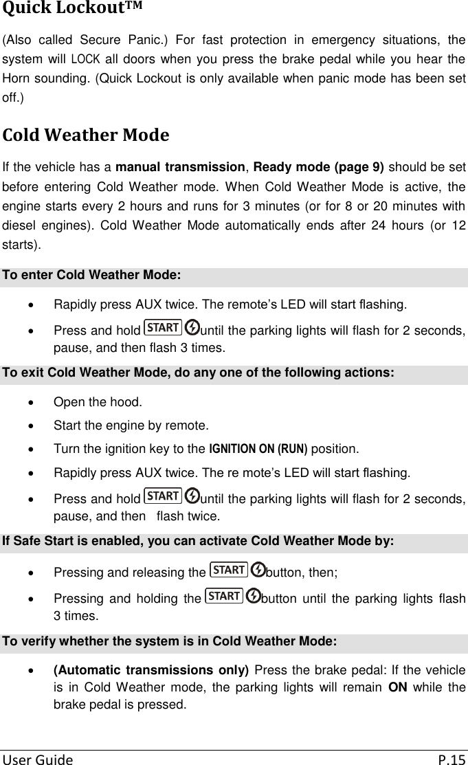  User Guide  P.15 Quick LockoutTM (Also  called  Secure  Panic.)  For  fast  protection  in  emergency  situations,  the system will LOCK all doors when you press the brake pedal while you hear the Horn sounding. (Quick Lockout is only available when panic mode has been set off.) Cold Weather Mode If the vehicle has a manual transmission, Ready mode (page 9) should be set before  entering  Cold Weather  mode.  When  Cold Weather  Mode  is  active,  the engine starts every 2 hours and runs for 3 minutes (or for 8 or 20 minutes with diesel  engines).  Cold  Weather  Mode  automatically  ends  after  24  hours  (or  12 starts). To enter Cold Weather Mode:   Rapidly press AUX twice. The remote’s LED will start flashing.   Press and hold  until the parking lights will flash for 2 seconds, pause, and then flash 3 times. To exit Cold Weather Mode, do any one of the following actions:   Open the hood.   Start the engine by remote.   Turn the ignition key to the IGNITION ON (RUN) position.   Rapidly press AUX twice. The re mote’s LED will start flashing.   Press and hold  until the parking lights will flash for 2 seconds, pause, and then   flash twice. If Safe Start is enabled, you can activate Cold Weather Mode by:   Pressing and releasing the  button, then;   Pressing  and holding  the  button  until the  parking lights  flash 3 times. To verify whether the system is in Cold Weather Mode:  (Automatic transmissions only) Press the brake pedal: If the vehicle is  in Cold Weather  mode,  the  parking  lights  will  remain  ON  while  the brake pedal is pressed. 