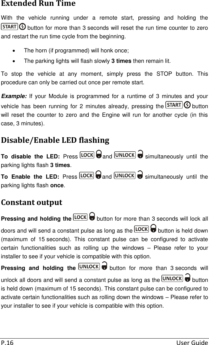 P.16  User Guide Extended Run Time With  the  vehicle  running  under  a  remote  start,  pressing  and  holding  the  button for more than 3 seconds will reset the run time counter to zero and restart the run time cycle from the beginning.   The horn (if programmed) will honk once;   The parking lights will flash slowly 3 times then remain lit. To  stop  the  vehicle  at  any  moment,  simply  press  the  STOP  button.  This procedure can only be carried out once per remote start. Example:  If  your  Module  is programmed  for  a  runtime  of  3  minutes  and  your vehicle  has  been  running  for  2  minutes  already,  pressing  the   button will reset  the counter to  zero  and the  Engine  will  run for another  cycle (in this case, 3 minutes). Disable/Enable LED flashing To  disable  the  LED:  Press  and   simultaneously  until  the parking lights flash 3 times. To  Enable  the  LED:  Press  and   simultaneously  until  the parking lights flash once. Constant output Pressing and holding the   button for more than 3 seconds will lock all doors and will send a constant pulse as long as the   button is held down (maximum  of  15 seconds).  This  constant  pulse  can  be  configured  to  activate certain  functionalities  such  as  rolling  up  the  windows  –  Please  refer  to  your installer to see if your vehicle is compatible with this option. Pressing  and  holding  the   button  for  more  than  3 seconds  will unlock all doors and will send a constant pulse as long as the   button is held down (maximum of 15 seconds). This constant pulse can be configured to activate certain functionalities such as rolling down the windows – Please refer to your installer to see if your vehicle is compatible with this option. 