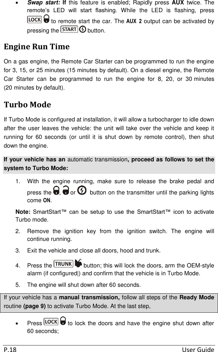 P.18  User Guide  Swap  start:  If  this feature  is  enabled;  Rapidly  press  AUX  twice.  The remote’s  LED  will  start  flashing.  While  the  LED  is  flashing,  press  to remote start the car. The AUX  2 output can be activated by pressing the   button. Engine Run Time On a gas engine, the Remote Car Starter can be programmed to run the engine for 3, 15, or 25 minutes (15 minutes by default). On a diesel engine, the Remote Car  Starter  can  be  programmed  to  run  the  engine  for  8,  20,  or  30 minutes (20 minutes by default).   Turbo Mode If Turbo Mode is configured at installation, it will allow a turbocharger to idle down after the user leaves the vehicle: the unit will take over the vehicle and keep it running  for  60  seconds  (or  until  it  is  shut  down  by  remote  control),  then  shut down the engine. If your vehicle has an automatic transmission, proceed as follows to set the system to Turbo Mode: 1.  With  the  engine  running,  make  sure  to  release  the  brake  pedal  and press the  ,   or    button on the transmitter until the parking lights come ON. Note: SmartStart™  can  be  setup  to  use  the  SmartStart™  icon  to  activate Turbo mode. 2.  Remove  the  ignition  key  from  the  ignition  switch.  The  engine  will continue running. 3.  Exit the vehicle and close all doors, hood and trunk. 4.  Press the   button; this will lock the doors, arm the OEM-style alarm (if configured|) and confirm that the vehicle is in Turbo Mode.  5.  The engine will shut down after 60 seconds. If your vehicle has a manual transmission, follow all steps of the Ready Mode routine (page 9) to activate Turbo Mode. At the last step,    Press   to lock the doors and have the engine shut down after 60 seconds; 