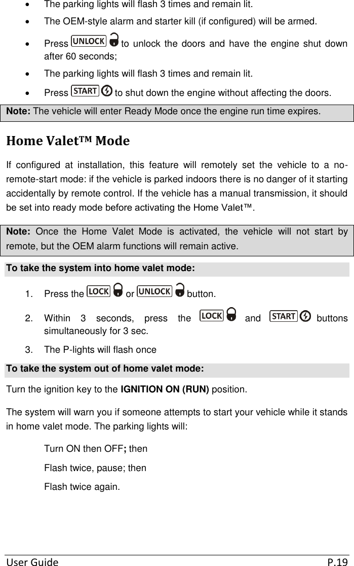  User Guide  P.19   The parking lights will flash 3 times and remain lit.   The OEM-style alarm and starter kill (if configured) will be armed.   Press   to unlock the doors  and have  the engine  shut  down after 60 seconds;   The parking lights will flash 3 times and remain lit.   Press   to shut down the engine without affecting the doors. Note: The vehicle will enter Ready Mode once the engine run time expires. Home ValetTM Mode If  configured  at  installation,  this  feature  will  remotely  set  the  vehicle  to  a  no-remote-start mode: if the vehicle is parked indoors there is no danger of it starting accidentally by remote control. If the vehicle has a manual transmission, it should be set into ready mode before activating the Home Valet™. Note:  Once  the  Home  Valet  Mode  is  activated,  the  vehicle  will  not  start  by remote, but the OEM alarm functions will remain active.  To take the system into home valet mode: 1.  Press the   or   button. 2.  Within  3  seconds,  press  the   and  buttons simultaneously for 3 sec. 3.  The P-lights will flash once To take the system out of home valet mode: Turn the ignition key to the IGNITION ON (RUN) position. The system will warn you if someone attempts to start your vehicle while it stands in home valet mode. The parking lights will: Turn ON then OFF; then Flash twice, pause; then Flash twice again.   
