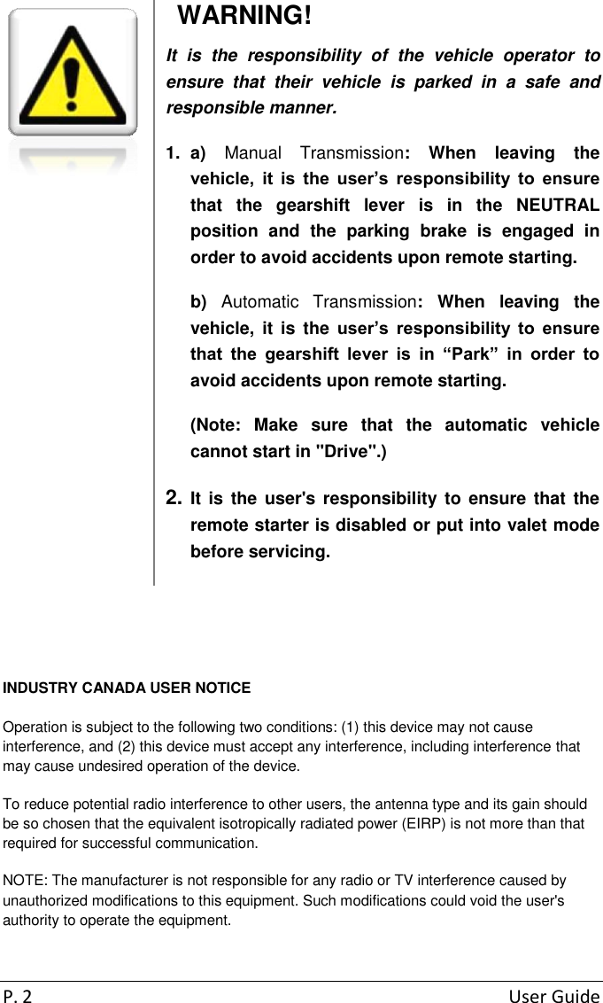 P. 2  User Guide   WARNING! It  is  the  responsibility  of  the  vehicle  operator  to ensure  that  their  vehicle  is  parked  in  a  safe  and responsible manner. 1.  a)  Manual  Transmission:  When  leaving  the vehicle,  it  is  the  user’s  responsibility  to  ensure that  the  gearshift  lever  is  in  the  NEUTRAL position  and  the  parking  brake  is  engaged  in order to avoid accidents upon remote starting. b)  Automatic  Transmission:  When  leaving  the vehicle,  it  is  the  user’s  responsibility  to  ensure that  the  gearshift  lever  is  in  “Park”  in  order  to avoid accidents upon remote starting. (Note:  Make  sure  that  the  automatic  vehicle cannot start in &quot;Drive&quot;.) 2. It is the user&apos;s responsibility to ensure that the remote starter is disabled or put into valet mode before servicing.   INDUSTRY CANADA USER NOTICE Operation is subject to the following two conditions: (1) this device may not cause interference, and (2) this device must accept any interference, including interference that may cause undesired operation of the device. To reduce potential radio interference to other users, the antenna type and its gain should be so chosen that the equivalent isotropically radiated power (EIRP) is not more than that required for successful communication. NOTE: The manufacturer is not responsible for any radio or TV interference caused by unauthorized modifications to this equipment. Such modifications could void the user&apos;s authority to operate the equipment. 