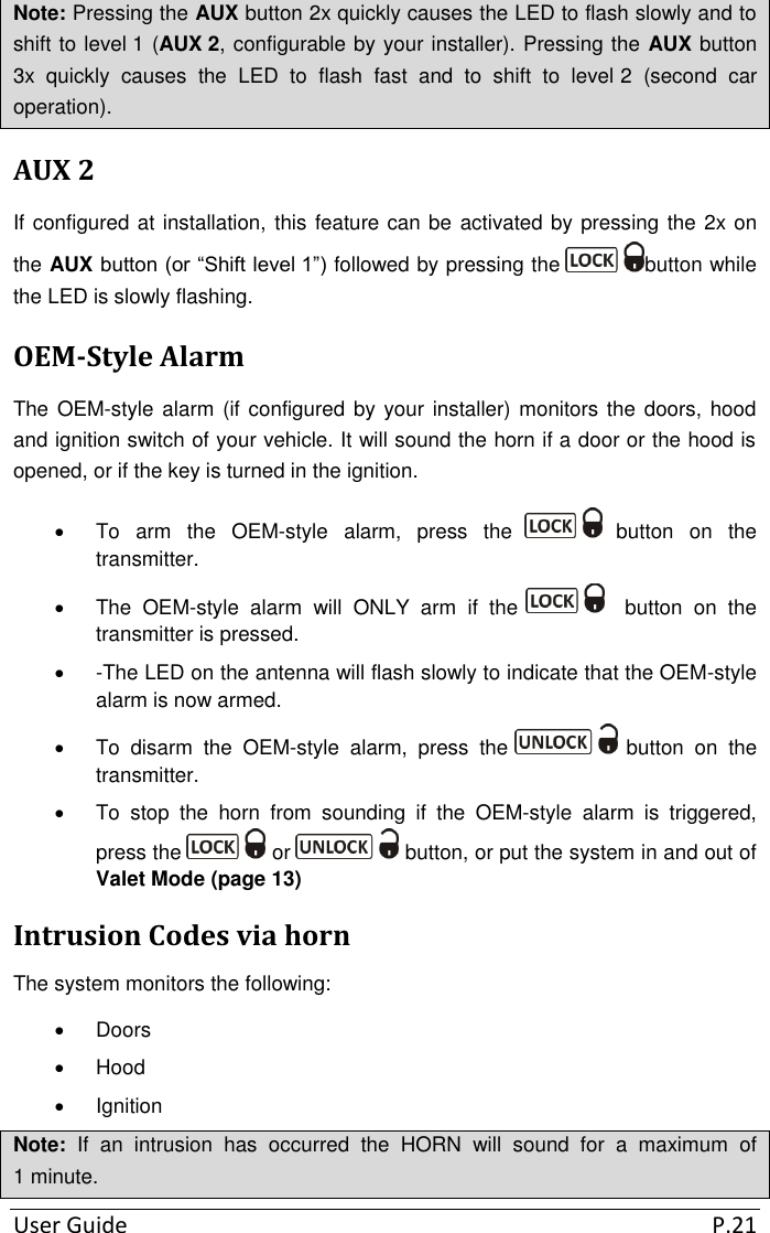 User Guide  P.21 Note: Pressing the AUX button 2x quickly causes the LED to flash slowly and to shift to level 1 (AUX 2, configurable by your installer). Pressing the AUX button 3x  quickly  causes  the  LED  to  flash  fast  and  to  shift  to  level 2  (second  car operation). AUX 2 If configured at installation, this feature can be activated by pressing the 2x on the AUX button (or “Shift level 1”) followed by pressing the  button while the LED is slowly flashing. OEM-Style Alarm The OEM-style alarm  (if configured by your installer) monitors the doors, hood and ignition switch of your vehicle. It will sound the horn if a door or the hood is opened, or if the key is turned in the ignition.    To  arm  the  OEM-style  alarm,  press  the   button  on  the transmitter.   The  OEM-style  alarm  will  ONLY  arm  if  the     button  on  the transmitter is pressed.   -The LED on the antenna will flash slowly to indicate that the OEM-style alarm is now armed.    To  disarm  the  OEM-style  alarm,  press  the   button  on  the transmitter.   To  stop  the  horn  from  sounding  if  the  OEM-style  alarm  is  triggered, press the   or   button, or put the system in and out of Valet Mode (page 13) Intrusion Codes via horn The system monitors the following:   Doors   Hood   Ignition Note:  If  an  intrusion  has  occurred  the  HORN  will  sound  for  a  maximum  of 1 minute. 