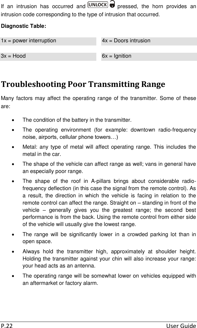 P.22  User Guide If  an  intrusion  has  occurred  and   pressed,  the  horn  provides  an intrusion code corresponding to the type of intrusion that occurred. Diagnostic Table: 1x = power interruption 4x = Doors intrusion 3x = Hood 6x = Ignition Troubleshooting Poor Transmitting Range Many factors may affect the operating range of the transmitter. Some of  these are:   The condition of the battery in the transmitter.   The  operating  environment  (for  example:  downtown  radio-frequency noise, airports, cellular phone towers…)   Metal: any type  of metal  will affect operating  range. This  includes  the metal in the car.   The shape of the vehicle can affect range as well; vans in general have an especially poor range.   The  shape  of  the  roof  in  A-pillars  brings  about  considerable  radio-frequency deflection (in this case the signal from the remote control). As a  result,  the  direction  in  which  the  vehicle  is  facing  in  relation  to  the remote control can affect the range. Straight on – standing in front of the vehicle  –  generally  gives  you  the  greatest  range;  the  second  best performance is from the back. Using the remote control from either side of the vehicle will usually give the lowest range.   The  range  will  be  significantly  lower  in  a  crowded  parking  lot  than  in open space.   Always  hold  the  transmitter  high,  approximately  at  shoulder  height. Holding the transmitter against your chin will also increase your range: your head acts as an antenna.    The operating range will be somewhat lower on vehicles equipped with an aftermarket or factory alarm.  