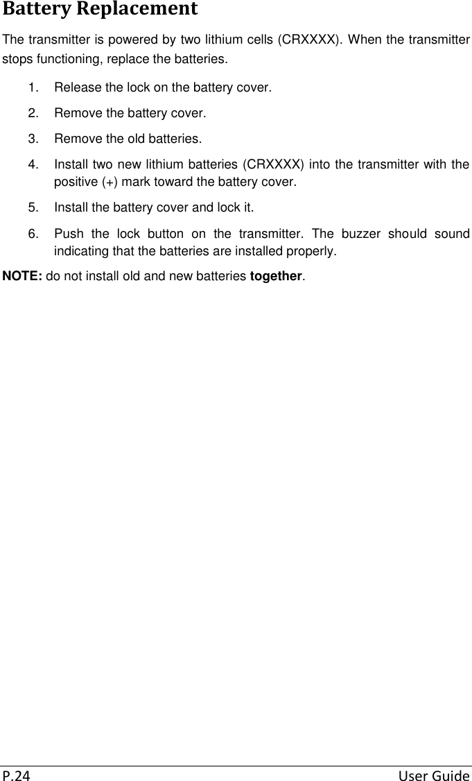 P.24  User Guide Battery Replacement The transmitter is powered by two lithium cells (CRXXXX). When the transmitter stops functioning, replace the batteries. 1.  Release the lock on the battery cover. 2.  Remove the battery cover. 3.  Remove the old batteries. 4.  Install two new lithium batteries (CRXXXX) into the transmitter with the positive (+) mark toward the battery cover. 5.  Install the battery cover and lock it. 6.  Push  the  lock  button  on  the  transmitter.  The  buzzer  should  sound indicating that the batteries are installed properly. NOTE: do not install old and new batteries together.  