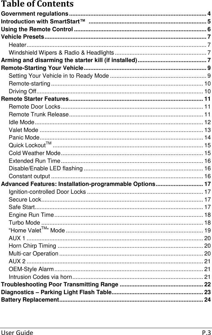   User Guide  P.3  Table of Contents Government regulations .................................................................................... 4 Introduction with SmartStart™  ........................................................................ 5 Using the Remote Control ................................................................................. 6 Vehicle Presets ................................................................................................... 7 Heater .............................................................................................................. 7 Windshield Wipers &amp; Radio &amp; Headlights ........................................................ 7 Arming and disarming the starter kill (if installed) .......................................... 7 Remote-Starting Your Vehicle ........................................................................... 9 Setting Your Vehicle in to Ready Mode ........................................................... 9 Remote-starting ............................................................................................. 10 Driving Off ...................................................................................................... 10 Remote Starter Features .................................................................................. 11 Remote Door Locks ....................................................................................... 11 Remote Trunk Release .................................................................................. 11 Idle Mode ....................................................................................................... 12 Valet Mode .................................................................................................... 13 Panic Mode .................................................................................................... 14 Quick LockoutTM ............................................................................................ 15 Cold Weather Mode ....................................................................................... 15 Extended Run Time ....................................................................................... 16 Disable/Enable LED flashing ......................................................................... 16 Constant output ............................................................................................. 16 Advanced Features: Installation-programmable Options ............................. 17 Ignition-controlled Door Locks ....................................................................... 17 Secure Lock ................................................................................................... 17 Safe Start ....................................................................................................... 17 Engine Run Time ........................................................................................... 18 Turbo Mode ................................................................................................... 18 “Home ValetTM” Mode .................................................................................... 19 AUX 1 ............................................................................................................ 20 Horn Chirp Timing ......................................................................................... 20 Multi-car Operation ........................................................................................ 20 AUX 2 ............................................................................................................ 21 OEM-Style Alarm ........................................................................................... 21 Intrusion Codes via horn ................................................................................ 21 Troubleshooting Poor Transmitting Range ................................................... 22 Diagnostics – Parking Light Flash Table........................................................ 23 Battery Replacement ........................................................................................ 24  