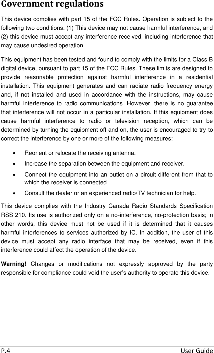 P.4  User Guide Government regulations This device complies with part 15 of the FCC Rules. Operation is subject to the following two conditions: (1) This device may not cause harmful interference, and (2) this device must accept any interference received, including interference that may cause undesired operation. This equipment has been tested and found to comply with the limits for a Class B digital device, pursuant to part 15 of the FCC Rules. These limits are designed to provide  reasonable  protection  against  harmful  interference  in  a  residential installation.  This  equipment generates  and  can  radiate  radio  frequency energy and,  if  not  installed  and  used  in  accordance  with  the  instructions,  may  cause harmful  interference to  radio  communications.  However,  there  is  no  guarantee that interference will not occur in a particular installation. If this equipment does cause  harmful  interference  to  radio  or  television  reception,  which  can  be determined by turning the equipment off and on, the user is encouraged to try to correct the interference by one or more of the following measures:   Reorient or relocate the receiving antenna.   Increase the separation between the equipment and receiver.   Connect the equipment into an outlet on a circuit different from that to which the receiver is connected.   Consult the dealer or an experienced radio/TV technician for help. This  device  complies  with  the  Industry  Canada  Radio  Standards  Specification RSS 210. Its use is authorized only on a no-interference, no-protection basis; in other  words,  this  device  must  not  be  used  if  it  is  determined  that  it  causes harmful interferences  to services  authorized  by IC. In addition, the  user  of  this device  must  accept  any  radio  interface  that  may  be  received,  even  if  this interference could affect the operation of the device. Warning!  Changes  or  modifications  not  expressly  approved  by  the  party responsible for compliance could void the user’s authority to operate this device.     