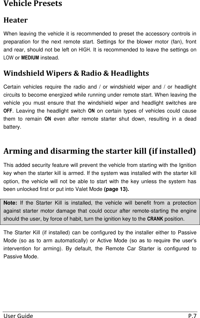  User Guide  P.7 Vehicle Presets Heater When leaving the vehicle it is recommended to preset the accessory controls in preparation for  the next remote  start. Settings  for the blower motor (fan),  front and rear, should not be left on HIGH. It is recommended to leave the settings on LOW or MEDIUM instead. Windshield Wipers &amp; Radio &amp; Headlights Certain  vehicles  require  the  radio  and /  or  windshield  wiper and  / or  headlight circuits to become energized while running under remote start. When leaving the vehicle  you  must  ensure  that  the  windshield  wiper  and  headlight switches  are OFF.  Leaving the headlight switch  ON on  certain types of vehicles  could cause them  to  remain  ON  even  after  remote  starter  shut  down,  resulting  in  a  dead battery. Arming and disarming the starter kill (if installed) This added security feature will prevent the vehicle from starting with the Ignition key when the starter kill is armed. If the system was installed with the starter kill option, the vehicle will not be able to start with the key unless the system has been unlocked first or put into Valet Mode (page 13). Note:  If  the  Starter  Kill  is  installed,  the  vehicle  will  benefit  from  a  protection against starter motor damage that could occur after remote-starting the engine should the user, by force of habit, turn the ignition key to the CRANK position. The Starter Kill (if installed) can be configured by the installer either to  Passive Mode (so as to arm automatically) or Active Mode (so  as  to  require  the  user’s intervention  for  arming).  By  default,  the  Remote  Car  Starter  is  configured  to Passive Mode.     