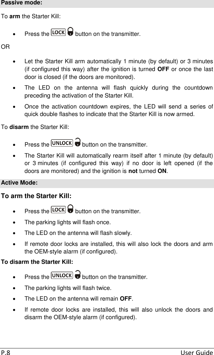 P.8  User Guide Passive mode: To arm the Starter Kill:   Press the   button on the transmitter. OR   Let the Starter Kill arm automatically 1 minute (by default) or 3 minutes (if configured this way) after the ignition is turned OFF or once the last door is closed (if the doors are monitored).   The  LED  on  the  antenna  will  flash  quickly  during  the  countdown preceding the activation of the Starter Kill.   Once  the  activation countdown expires,  the LED  will  send  a series of quick double flashes to indicate that the Starter Kill is now armed. To disarm the Starter Kill:   Press the   button on the transmitter.   The Starter Kill will automatically rearm itself after 1 minute (by default) or  3 minutes  (if  configured  this  way)  if  no  door  is  left  opened  (if  the doors are monitored) and the ignition is not turned ON. Active Mode: To arm the Starter Kill:   Press the   button on the transmitter.   The parking lights will flash once.   The LED on the antenna will flash slowly.   If remote door locks are installed, this will also lock the doors and arm the OEM-style alarm (if configured). To disarm the Starter Kill:   Press the   button on the transmitter.   The parking lights will flash twice.   The LED on the antenna will remain OFF.   If  remote  door  locks  are  installed,  this  will  also  unlock  the  doors  and disarm the OEM-style alarm (if configured). 