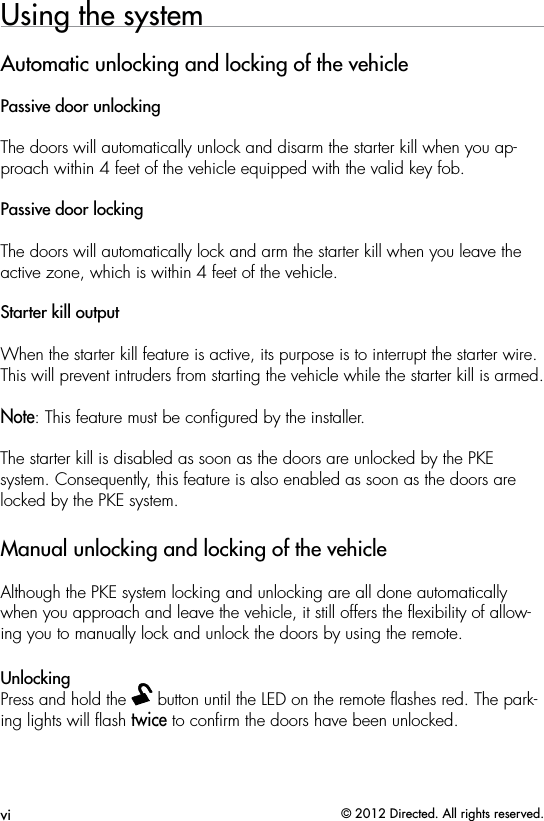 vi © 2012 Directed. All rights reserved.Using the systemAutomatic unlocking and locking of the vehiclePassive door unlockingThe doors will automatically unlock and disarm the starter kill when you ap-proach within 4 feet of the vehicle equipped with the valid key fob.Passive door lockingThe doors will automatically lock and arm the starter kill when you leave the active zone, which is within 4 feet of the vehicle.Starter kill outputWhen the starter kill feature is active, its purpose is to interrupt the starter wire. This will prevent intruders from starting the vehicle while the starter kill is armed.Note: This feature must be conﬁgured by the installer.The starter kill is disabled as soon as the doors are unlocked by the PKE system. Consequently, this feature is also enabled as soon as the doors are locked by the PKE system.Manual unlocking and locking of the vehicleAlthough the PKE system locking and unlocking are all done automatically when you approach and leave the vehicle, it still offers the ﬂexibility of allow-ing you to manually lock and unlock the doors by using the remote.UnlockingPress and hold the   button until the LED on the remote ﬂashes red. The park-ing lights will ﬂash twice to conﬁrm the doors have been unlocked.