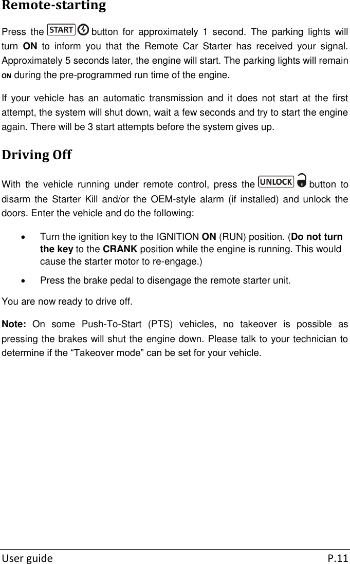  User guide  P.11 Remote-starting Press  the   button  for  approximately  1  second.  The  parking  lights  will turn  ON  to  inform  you  that  the  Remote  Car  Starter  has  received  your  signal. Approximately 5 seconds later, the engine will start. The parking lights will remain ON during the pre-programmed run time of the engine. If  your  vehicle  has  an  automatic  transmission  and  it  does  not  start  at  the  first attempt, the system will shut down, wait a few seconds and try to start the engine again. There will be 3 start attempts before the system gives up. Driving Off With  the  vehicle  running  under  remote  control,  press  the   button  to disarm  the  Starter Kill and/or the  OEM-style alarm  (if  installed) and unlock the doors. Enter the vehicle and do the following:   Turn the ignition key to the IGNITION ON (RUN) position. (Do not turn the key to the CRANK position while the engine is running. This would cause the starter motor to re-engage.)   Press the brake pedal to disengage the remote starter unit. You are now ready to drive off. Note:  On  some  Push-To-Start  (PTS)  vehicles,  no  takeover  is  possible  as pressing the brakes will shut the engine down. Please talk to your technician to determine if the “Takeover mode” can be set for your vehicle.      