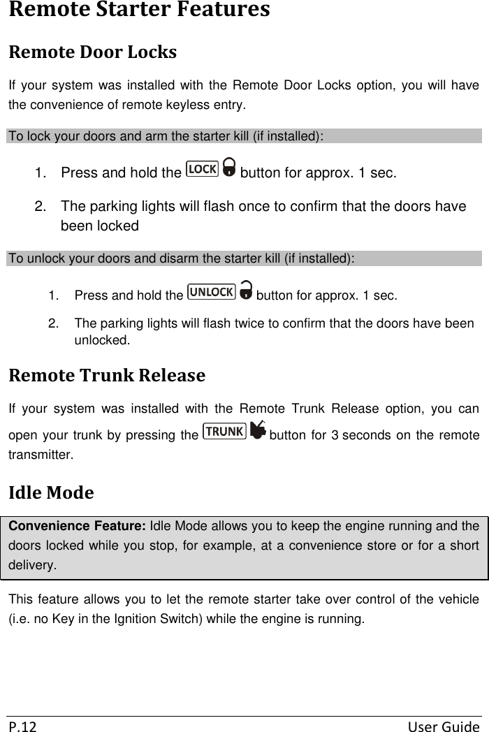  P.12  User Guide  Remote Starter Features Remote Door Locks If your system was installed with  the Remote Door Locks option, you will have the convenience of remote keyless entry. To lock your doors and arm the starter kill (if installed): 1.  Press and hold the   button for approx. 1 sec. 2. The parking lights will flash once to confirm that the doors have been locked  To unlock your doors and disarm the starter kill (if installed): 1.  Press and hold the   button for approx. 1 sec. 2.  The parking lights will flash twice to confirm that the doors have been unlocked. Remote Trunk Release If  your  system  was  installed  with  the  Remote  Trunk  Release  option,  you  can open your trunk by pressing the   button for 3 seconds on the remote transmitter.  Idle Mode Convenience Feature: Idle Mode allows you to keep the engine running and the doors locked while you stop, for example, at a convenience store or for a short delivery. This feature allows you to let the remote starter take over control of the vehicle (i.e. no Key in the Ignition Switch) while the engine is running.   